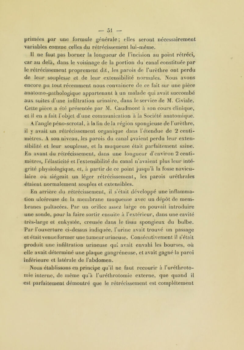 primées par une formule générale ; elles seront nécessairement variables comme celles du rétrécissement lui-même. 11 ne faut pas borner la longueur de l’incision au point rétréci, car au delà, dans le voisinage de la portion du canal constituée par le rétrécissement proprement dit, les parois de l’urèthre ont perdu de leur souplesse et de leur exteusibilité normales. Nous avons encore pu tout récemment nous convaincre de ce fait sur une pièce anatomo-pathologique appartenant à un malade qui avait succombé aux suites d’une infiltration urinaire, dans le service de M. Civiale. Cette pièce a été présentée par M. Caudmont à son cours clinique, et il en a fait l’objet d’une communication à la Société anatomique. A l’angle péno-scrotal, à la fin de la région spongieuse de l’urèthre, il y avait un rétrécissement organique dans l’étendue de 2 centi- mètres. A sou niveau, les parois du canal avaient perdu leur exten- sibilité et leur souplesse, et la muqueuse était parfaitement saine. En avant du rétrécissement, dans une longueur d’environ 2 centi- mètres, l’élasticité et l’extensibilité du canal n’avaient plus leur inté- grité physiologique, et, à partir de ce point jusqu’à la fosse navicu- laire où siégeait un léger rétrécissement, les parois uréthrales étaient normalement souples et extensibles. En arrière du rétrécissement, il s’était développé une inflamma- tion ulcéreuse de la membrane muqueuse avec un dépôt de mem- branes pultacées. Par un orifice assez large on pouvait introduire une sonde, pour la faire sortir ensuite à l’extérieur, dans une cavité très-large et enkystée, creusée dans le tissu spongieux du bulbe. Par l’ouverture ci-dessus indiquée, l’urine avait trouvé un passage et était venue former une tumeur urineuse. Consécutivement il s’était produit une infiltration urineuse qui avait envahi les bourses, où elle avait déterminé une plaque gangréneuse, et avait gagné la paroi inférieure et latérale de l’abdomen. Nous établissons en principe qu’il ne faut recourir à l’uréthroto- inie interne, de même qu’à l’uréthrotomie externe, que quand il est parfaitement démontré que le rétrécissement est complètement