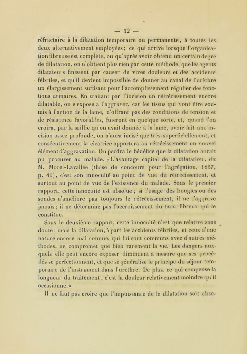 réfractaire à la dilatation temporaire ou permanente, à toutes les deux alternativement employées; ce qui arrive lorsque l’organisa- tion fibreuse est complète, ou qu’après avoir obtenu un certain degré de dilatation, on n’obtient plus rien par cette méthode, que les agents dilatateurs finissent par causer de vives douleurs et des accidents fébriles, et qu’il devient impossible de donner au canal de furèthre un élargissement suffisant pour l’accomplissement régulier des fonc- tions urinaires. En traitant par l’incision un rétrécissement encore dilatable, on s’expose à l’aggraver, car les tissus qui vont être sou- mis à l’action de la lame, n’offrant pas des conditions de tension et de résistance favorables, fuieront en quelque sorte, et, quand l’on croira, par la saillie qu’on avait donnée à la lame, avoir fait une in- cision assez profonde, on n’aura incisé que très-superficiellement, et consécutivement la cicatrice apportera au rétrécissement un nouvel élémentd’aggravalion. On perdra le bénéfice que la dilatation aurait pu procurer au malade. «L’avantage capital de la dilatation, dit M. Morel-Lavallée (thèse de concours pour l’agrégation, 1857, p. 41), c’est son innocuité au point de vue du rétrécissement, et surtout au point de vue de l’existence du malade. Sous le pi'emier rapport, cette innocuité est absolue; si l’usage des bougies ou des sondes n’améilore pas toujours le rétrécissement, il ne l’aggrave jamais; il ne détermine pas l’accroissement du tissu Hbreux qui le constitue. Sous le deuxième rapport, cette innocuité n’est que relative sans doute; mais la dilatation, à part les accidents fébriles, et ceux d’une nature encore mal connue, qui lui sont communs avec d’autres mé- thodes, ne compromet que bien rarement la vie. Les dangers aux- quels elle peut encore exposer diminuent à mesure que ses procé- dés se perfectionnent, et que se généralise le principe du séjour tem- poraire de l’instrument dans l’urèthre. De plus, ce qui compense la longueur du traitement, c’est la douleur relativement moindre qu’il occasionne. » II ne faut pas croire que l’impuissance de la dilatation soit abso-