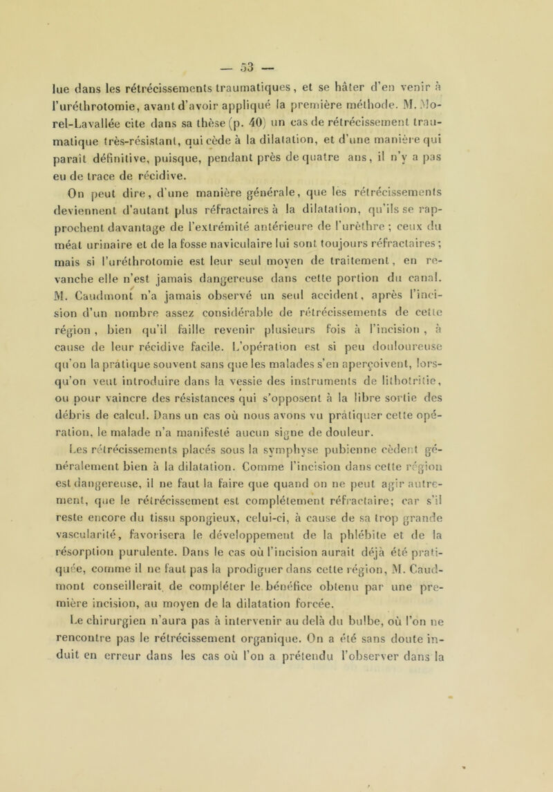 lue dans les rétrécissements traumatiques, et se hâter d’en venir a l’uréthrotomie, avant d’avoir appliqué la première méthode. M. Mo- rel-Lavallée cite dans sa thèse (p. 40) un cas de rétrécissement trau- matique très-résistant, qui cède à la dilatation, et d’une manière qui parait définitive, puisque, pendant près de quatre ans, il n’y a pas eu de trace de récidive. On peut dire, d’une manière générale, que les rétrécissements deviennent d’autant plus réfractaires à la dilatation, qu’ils se rap- prochent davantage de l’extrémité antérieure de l’urèthre ; ceux du méat urinaire et de la fosse naviculaire lui sont toujours réfractaires ; mais si l’uréthrotomie est leur seul moyen de traitement, en re- vanche elle n’est jamais dangereuse dans cette portion du canal. M. Caudmont n’a jamais observé un seul accident, après l’inci- sion d’un nombre assez considérable de rétrécissements de cette région , bien qu’il faille revenir plusieurs fois à l’incision , à cause de leur récidive facile. L’opération est si peu douloureuse qu’on la pratique souvent sans que les malades s’en aperçoivent, lors- qu’on veut introduire dans la vessie des instruments de litholritie, ou pour vaincre des résistances qui s’opposent à la libre sortie des débris de calcul. Dans un cas où nous avons vu pratiquer cette opé- ration, le malade n’a manifesté aucun signe de douleur. Les rétrécissements placés sous la symphyse pubienne cèdent gé- néralement bien à la dilatation. Comme l’incision dans cette région est dangereuse, il ne faut la faire que quand on ne peut agir autre- ment, que le rétrécissement est complètement réfractaire; car s’il reste encore du tissu spongieux, celui-ci, à cause de sa trop grande vascularité, favorisera le développement de la phlébite et de la résorption purulente. Dans le cas où l’incision aurait déjà été prati- quée, comme il ne faut pas la prodiguer dans cette région, M. Caud- mont conseillerait de compléter le. bénéfice obtenu par une pre- mière incision, au moyen de la dilatation forcée. Le chirurgien n’aura pas à intervenir au delà du bulbe, où l’on ne rencontre pas le rétrécissement organique. On a été sans doute in- duit en erreur dans les cas où l’on a prétendu l’observer dans la