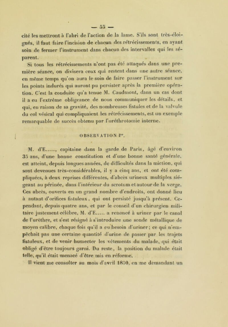 cité les mettront à l’abri de l’action de la lame. S’ils sont très-éloi- gnés, il faut faire l’incision de chacun des rétrécissements, en ayant soin de fermer l’instrument dans chacun des intervalles qui les sé- parent. Si tous les rétrécissements n’ont pas été attaqués dans une pre- mière séance, on divisera ceux qui restent dans une autre séance, en même temps qu’on aura le soin de faire passer l’instrument sur les points indurés qui auront pu persister après la première opéra- tion. C’est la conduite qu’a tenue M. Caudrnont, dans un cas dont il a eu l’extrême obligeance de nous communiquer les détails, et qui, en raison de sa gravité, des nombreuses fistules et de la valvule du col vésical qui compliquaient les rétrécissements, est un exemple remarquable de succès obtenu par l’uréthrotomie interne. OBSERVATION M. d’E , capitaine dans la garde de Paris, âgé d’environ 35 ans, d’une bonne constitution et d’une bonne santé générale, est atteint, depuis longues années, de difficultés dans la miction, qui sont devenues très-considérables, il y a cinq ans, et ont été com- pliquées, à deux reprises différentes, d’abcès urineux multiples sié- geant au périnée, dans l’intérieur du scrotum et autour de la verge. Ces abcès, ouverts en un grand nombre d’endroits, ont donné lieu à autant d’orifices fistuleux, qui ont persisté jusqu’à présent. Ce- pendant, depuis quatre ans, et par le conseil d’un chirurgien mili- taire justement célèbre, M. d’E a renoncé à uriner par le canal de l’urèthre, et s’est résigné à s’introduire une sonde métallique de moyen calibre, chaque fois qu’il a eu besoin d’uriner; ce qui n’em- pêchait pas une certaine quantité d’urine de passer par les trajets fistuleux, et de venir humecter les vêtements du malade, qui était obligé d’être toujours garni. Du reste, la position du malade était telle, qu’il était menacé d’être mis en réforme. Il vient me consulter au mois d’avril 1850, en me demandant un