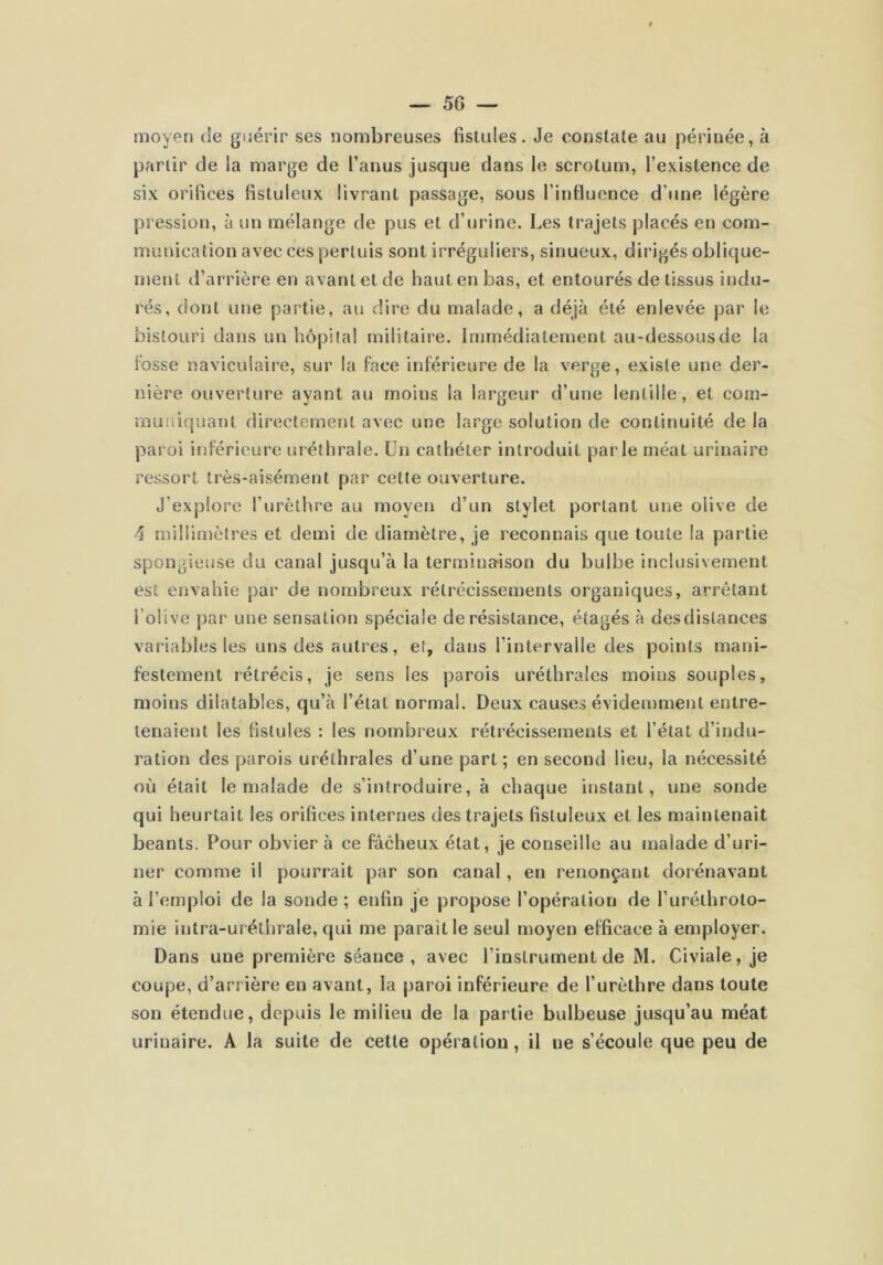 moyen de guérir ses nombreuses fistules. Je constate au périnée, à partir de ia marge de l’anus jusque dans le scrotum, l’existence de six orifices fistuleux livrant passage, sous l’intluence d’une légère pression, à un mélange de pus et d’urine. Les trajets placés en com- munication avec ces perluis sont irréguliers, sinueux, dirigés oblique- ment d’arrière en avant et de haut en bas, et entourés de tissus indu- rés, dont une partie, au dire du malade, a déjà été enlevée par le bistouri dans un hôpital militaire. Immédiatement au-dessousde ia iosse naviculaire, sur la face inférieure de la verge, existe une der- nière ouverture ayant au moins la largeur d’une lentille, et com- muniquant directement avec une large solution de continuité de la paroi inférieure uréthrale. Un cathéter introduit parle méat urinaire ressort très-aisément par cette ouverture. J’explore l’urèthre au moyen d’un stylet portant une olive de 4 millimètres et demi de diamètre, je reconnais que toute la partie spongieuse du canal jusqu’à la terminaison du bulbe inclusivement est envahie par de nombreux rétrécissements organiques, arrêtant l’olive par une sensation spéciale de résistance, étagés à desdistances variables les uns des autres, et, dans l’intervalle des points mani- festement rétrécis, je sens les parois uréthrales moins souples, moins dilatables, qu’à l’état normal. Deux causes évidemment entre- tenaient les fistules : les nombreux rétrécissements et l’état d’indu- ration des parois uréthrales d’une part ; en second lieu, la nécessité où était le malade de s’introduire, à chaque instant, une sonde qui heurtait les orifices internes des trajets fistuleux et les maintenait béants. Pour obvier à ce fâcheux état, je conseille au malade d’uri- ner comme il pourrait par son canal, en renonçant dorénavant à l’emploi de la sonde ; enfin je propose l’opération de l’uréthroto- mie intra-uréthrale, qui me paraît le seul moyen efficace à employer. Dans une première séance , avec l’instrument de M. Civiale, je coupe, d’arrière en avant, la paroi inférieure de l’urèthre dans toute son étendue, depuis le milieu de la partie bulbeuse jusqu’au méat urinaire. A la suite de cette opération, il ne s’écoule que peu de