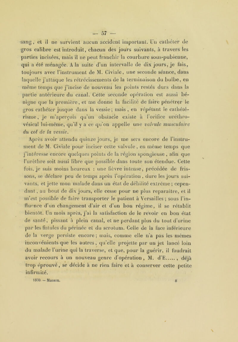sang, et il ne survient aucun accident important. Üii cathéter de gros calibre est introduit, chacun des jours suivants, à travers les parties incisées, mais il ne peut franchir la courbure sous-pubienne, qui a été ménagée. A la suite d’un intervalle de dix jours, je fais, toujours avec l’instrument de M. Civiale, une seconde séance, dans laquelle j’attaque les rétrécissements de la terminaison du bulbe, en meme temps que j’incise de nouveau les points restés durs dans la partie antérieure du canal. Cette seconde opération est aussi bé- nigne que la première, et me donne la facilité de faire pénétrer le gros cathéter jusque dans la vessie; mais, en répétant le cathété- risme , je m’aperçois qu’un obstacle existe à l’orifice uréthro- vésical lui-même, qu’il y a ce qu’on appelle une valvule musculaire du col de la vessie. Après avoir attendu quinze jours, je me sers encore de l’instru- ment de M. Civiale pour inciser cette valvule, en même temps que j’intéresse encore quelques points de la région spongieuse , afin que l’urèthre soit aussi libre que possible dans toute son étendue. Cette fois, je suis moins heureux : une fièvre intense, précédée de fris- sons, se déclare peu de temps après l’opération, dure les jours sui- vants, et jette mon malade dans un état de débilité extrême ; cepen- dant, au bout de dix jours, elle cesse pour ne plus reparaître, et il m’est possible de faire transporter le patient à Versailles; sous l’in- fluence d’un changement d’air et d’un bon régime, il se rétablit bientôt, ün mois après, j’ai la satisfaction de le revoir en bon état de santé, pissant à plein canal, et ne perdant plus du tout d’urine par les fistules du périnée et du scrotum. Celle de la face inférieure de la verge persiste encore ; mais, comme elle n’a pas les mêmes inconvénients que les autres, qu’elle j)rojette par un jet lancé loin du malade l’urine qui la traverse, et que, pour la guérir, il faudrait avoir recours à un nouveau genre d’opération, M. d'E , déjà trop éprouvé, se décide à ne rien faire et à conserver cette petite infirmité. 18C0— Marison. S