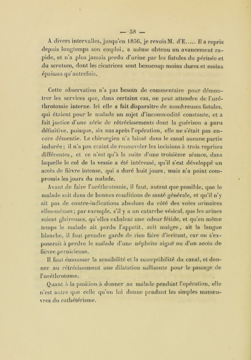 A divers intervalles, jusqu’en 1856, je revois M. d’E I! a repris depuis longtemps son emploi, a même obtenu un avancement ra- pide, et n’a plus jamais perdu d’urine par les fistules du périnée et du scrotum, dont les cicatrices sont beaucoup moins dures et moins épaisses qu’autrefois. Cette observation n’a pas besoin de commentaire pour démon- trer les services que, dans certains cas, on peut attendre de l’uré- throtomie interne. Ici elle a fait disparaître de nombreuses fistules, qui étaient pour le malade un sujet d’incommodité constante, et a fait justice d’une série de rétrécissements dont la guérison a paru définitive, puisque, six ans après l’opération, elle ne s’était pas en- core démentie. Le chirurgien n’a laissé dans le canal aucune partie indurée; il n’a pas craint de renouveler les incisions à trois reprises différentes, et ce n’est qu’à la suite d’une troisième séance, dans laquelle le col de la vessie a été intéressé, qu’il s’est développé un accès de fièvre intense, qui a duré huit jours, mais n’a point com- promis les jours du malade. Avant de faire l’uréthrotomie, il faut, autant que possible, que le malade soit dans de bonnes conditions de santé générale, et qu’il n’y ait pas de contre-indications absolues du côté des voies urinaires elles-mêmes; par exemple, s’il y a un catarrhe vésical, que les urines soient glaireuses, qu’elles exhalent une odeur fétide, et qu’en même temps le malade ait perdu l’appelit, soit maigre, ait la langue blanche, il faut prendre garde de rien faire d’irritant, car on s’ex- poserait à perdre le malade d’une néphrite aiguë ou d’un accès de fièvre pernicieuse. Il faut émousser la sensibilité et la susceptibilité du canal, et don- ner au rétrécissement une dilatation suffisante pour le passage de l’uiéthrotome. Quant à la position à donner au malade pendant l’opération, elle n’est autre que celle qu’on lui donne pendant les simples manœu- vres du cathétérisme.