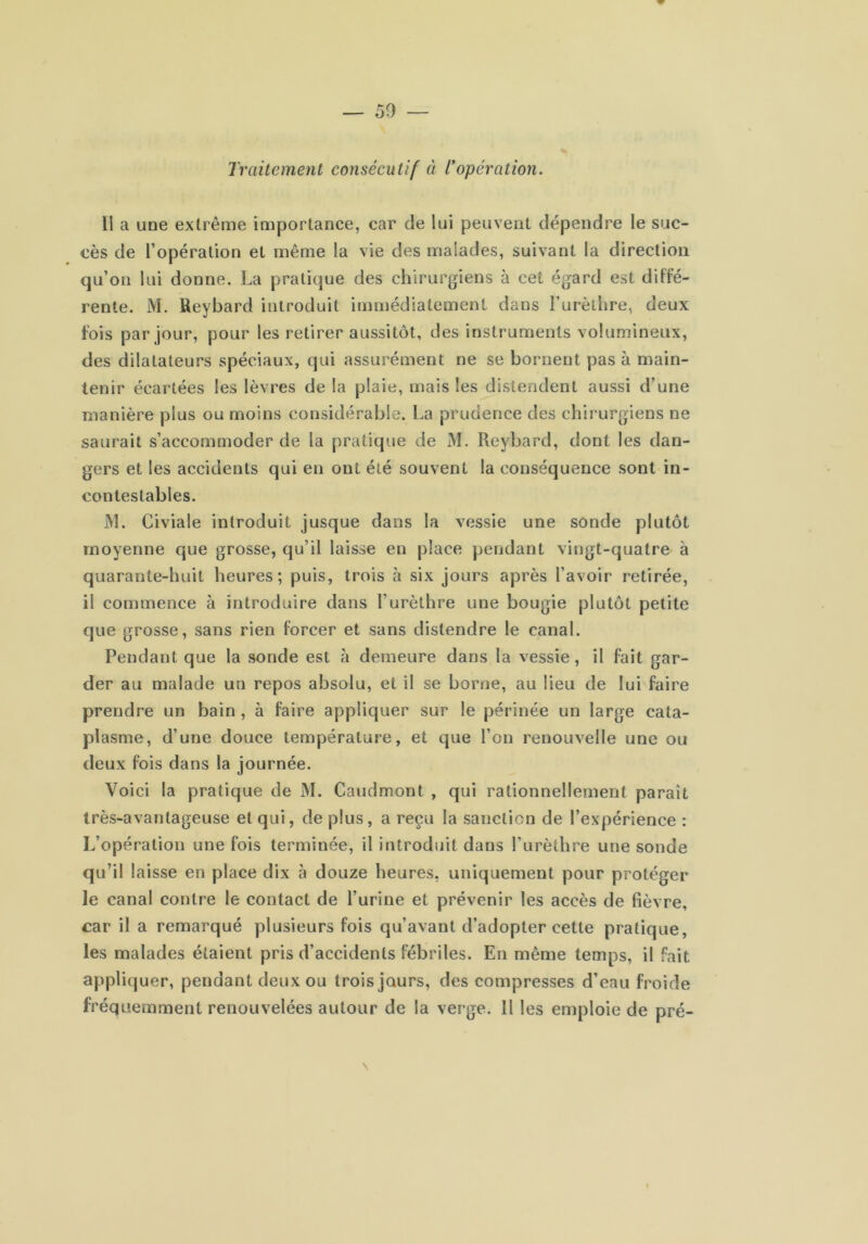 Traitement consécutif à Topération. Il a une extrême importance, car de lui peuvent dépendre le suc- cès de l’opération et même la vie des malades, suivant la direction qu’on lui donne. La pratique des chirurgiens à cet égard est diffé- rente. M. Reybard introduit immédiatement dans Turèthre, deux fois par jour, pour les retirer aussitôt, des instruments volumineux, des dilatateurs spéciaux, qui assurément ne se bornent pas à main- tenir écartées les lèvres de la plaie, mais les distendent aussi d’une manière plus ou moins considérable, La prudence des chirurgiens ne saurait s’accommoder de la pratique de M. Reybard, dont les dan- gers et les accidents qui en ont été souvent la conséquence sont in- contestables. M. Civiale introduit jusque dans la vessie une sonde plutôt moyenne que grosse, qu’il laisse en place pendant vingt-quatre à quarante-huit heures; puis, trois à six jours après l’avoir retirée, il commence à introduire dans l’urèthre une bougie plutôt petite que grosse, sans rien forcer et sans distendre le canal. Pendant que la sonde est à demeure dans la vessie, il fait gar- der au malade un repos absolu, et il se borne, au lieu de lui faire prendre un bain, à faire appliquer sur le périnée un large cata- plasme, d’une douce température, et que l’on renouvelle une ou deux fois dans la journée. Voici la pratique de M. Caudmont , qui rationnellement paraît très-avantageuse et qui, de plus, a reçu la sanction de l’expérience : L’opération une fois terminée, il introduit dans l’urèthre une sonde qu’il laisse en place dix à douze heures, uniquement pour protéger le canal contre le contact de l’urine et prévenir les accès de fièvre, car il a remarqué plusieurs fois qu’avant d’adopter cette pratique, les malades étaient pris d’accidents fébriles. En même temps, il fait appliquer, pendant deux ou trois jours, des compresses d’eau froide fréquemment renouvelées autour de la verge. H les emploie de pré-