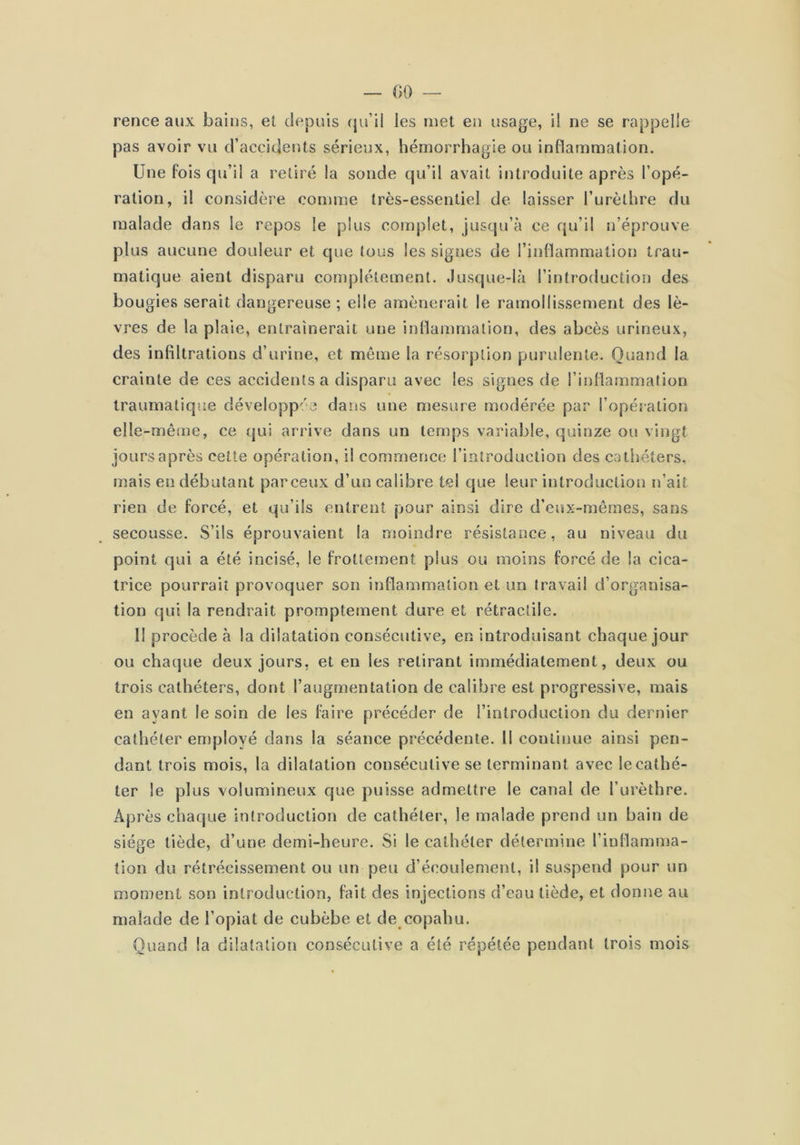 rence aux baius, el depuis qu’il les met en usage, i! ne se rappelle pas avoir vu d’accidents sérieux, hémorrhagie ou inflammation. Une fois qu’il a retiré la sonde qu’il avait introduite après l’opé- ration, il considère comme très-essentiel de laisser l’urèthre du malade dans le repos le plus cotnplet, jusqu’à ce qu’il n’éprouve plus aucune douleur et que (ous les signes de l’inflammation trau- matique aient disparu complètement. Jusque-là l’introduction des bougies serait dangereuse ; elle amènerait le ramollissement des lè- vres de la plaie, entraînerait une inllammation, des abcès urineux, des infiltrations d’urine, et même la résorption purulente. Quand la crainte de ces accidents a disparu avec les signes de l’inflammation traumatique développa'3 dans une mesure modérée par l’opération elle-même, ce qui arrive dans un temps variable, quinze ou vingt jours après celte opération, il commence l’introduction des cathéters, mais en débutant parceux d’un calibre tel que leur introduction n’ait rien de forcé, et qu’ils entrent pour ainsi dire d’eux-mêmes, sans secousse. S’ils éprouvaient la moindre résistance, au niveau du point qui a été incisé, le frottement plus ou moins forcé de la cica- trice pourrait provoquer son inflammation el un travail d’organisa- tion qui la rendrait promptement dure et rétractile. Il procède à la dilatation consécutive, en introduisant chaque jour ou chaque deux jours, et en les retirant immédiatement, deux ou trois cathéters, dont l’augmentation de calibre est progressive, mais en ayant le soin de les foire précéder de l’introduction du dernier cathéter employé dans la séance précédente. 11 continue ainsi pen- dant trois mois, la dilatation consécutive se terminant avec le cathé- ter le plus volumineux que puisse admettre le canal de l’urèthre. Après chaque introduction de cathéter, le malade prend un bain de siège tiède, d’une demi-heure. Si le cathéter détermine l’inflamma- tion du rétrécissement ou un peu d’écoulement, il suspend pour un moment son introduction, fait des injections d’eau tiède, et donne au malade de l’opiat de cubèbe et de copahu. Quand la dilatation consécutive a été répétée pendant trois mois