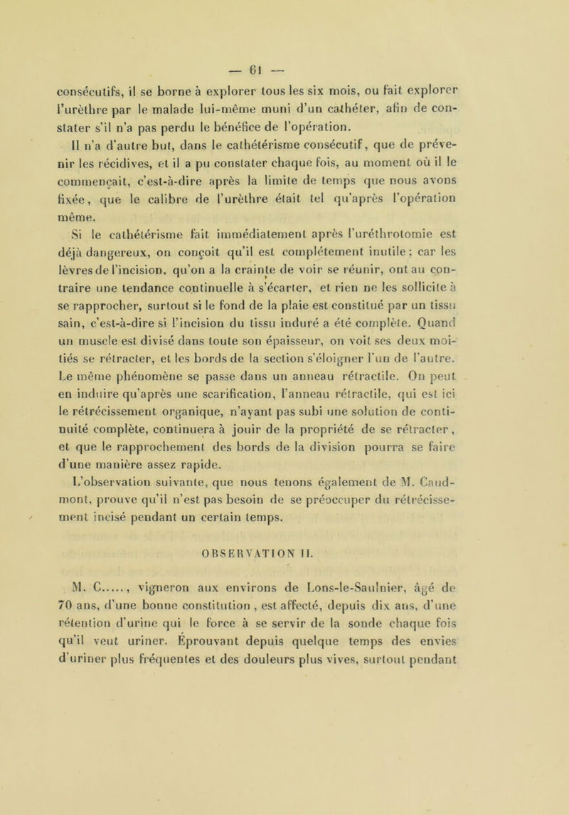 consécutifs, il se borne à explorer tous les six mois, ou fait explorer l’urèthre par le malade lui-même muni d’un cathéter, afin de con- stater s’il n’a pas perdu le bénéfice de l’opération. Il n’a d’autre but, dans le cathétérisme consécutif, que de préve- nir les récidives, et il a pu constater chaque fois, au moment où il le commençait, c’est-à-dire après la limite de temps que nous avons fixée, que le calibre de l’urèthre était tel qu’après l’opération même. Si le cathétérisme fait immédiatement après l’uréîhrotomie est déjà dangereux, on conçoit qu’il est complètement inutile; car les lèvres de l’incision, qu’on a la crainte de voir se réunir, ont au con- traire une tendance continuelle à s’écarter, et rien ne les sollicite à se rapprocher, surtout si le fond de la plaie est constitué par un tissu sain, c’est-à-dire si l’incision du tissu induré a été complète. Quand un muscle est divisé dans toute son épaisseur, on voit ses deux moi- tiés se rétracter, et les bords de la section s’éloigner l’iin de l’autre. Le même phénomène se passe dans un anneau rétractile. On peut en induire qu’après une scarification, l’anneau rétractile, qui est ici le rétrécissement organique, n’ayant pas subi une solution de conti- nuité complète, continuera à jouir de la propriété de se rétracter, et que le rapprochement des bords de la division pourra se faire d’une manière assez rapide. L’observation suivante, que nous tenons également de M. Caud- mont, prouve qu’il n’est pas besoin de se préoccuper du rétrécisse- ment incisé pendant un certain temps. OBSERVATION II. M. G , vigneron aux environs de Lons-le-Saulnier, âgé de 70 ans, d’une bonne constitution , est affecté, depuis dix ans, d’une rétention d’urine qui le force à se servir de la sonde chaque fois qu’il veut uriner. Éprouvant depuis quelque temps des envies d’uriner plus fréquentes et des douleurs plus vives, surtout pendant