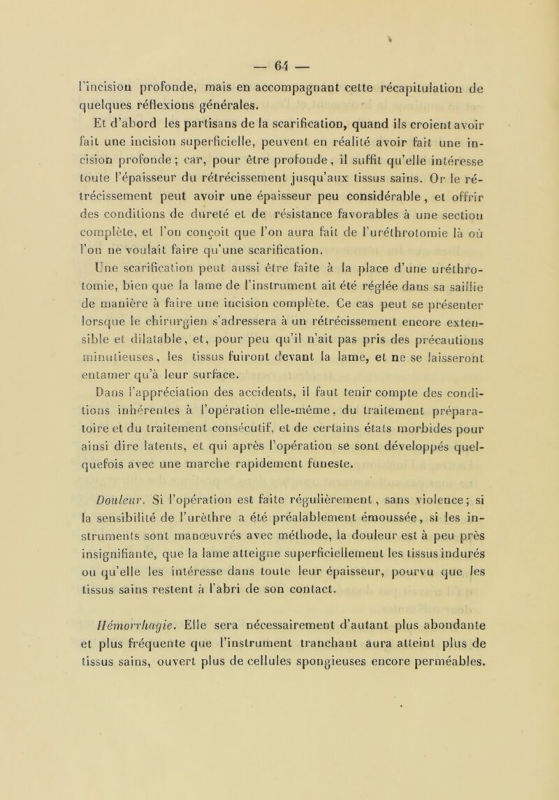 l’incîsiou profonde, mais en accompagnant cette récapitulation de quelques réHexions générales. Et d’abord les partisans de la scarification, quand ils croient avoir fait une incision superficielle, peuvent en réalité avoir fait une in- cision profonde; car, pour être profonde, il suffit qu’elle intéresse toute l’épaisseur du rétrécissement jusqu’aux tissus sains. Or le ré- trécissement peut avoir une épaisseur peu considérable , et offrir des conditions de dureté et de résistance favorables à une section complète, et l’on conçoit que l’on aura fait de l’uréthrolomie là où l’on ne voulait faire qu’une scarification. Une scarification peut aussi être faite à la place d’une uréthro- tomie, bien que la lame de l’instrument ait été réglée dans sa saillie de manière à faire une incision complète. Ce cas peut se présenter lorsque le chirurgien s’adressera à un rétrécissement encore exten- sible et dilatable, et, pour peu qu’il n’ait pas pris des précautions minutieuses, les tissus fuiront devant la lame, et ne se laisseront entamer cju’à leur surface. Dans l’appréciation des accidents, il faut tenir compte des condi- tions inhérentes à l’opération elle-même, du traitement prépara- toire et du traitement consécutif, et de certains états morbides pour ainsi dire latents, et qui après l’opération se sont développés quel- quefois avec une marche rapidement funeste. Douleur. Si l’opération est faite régulièrement, sans violence; si la sensibilité de l’urèthre a été préalablement émoussée, si les in- struments sont manœuvrés avec méthode, la douleur est à peu près insignifiante, que la lame atteigne superficiellement les tissus indurés ou qu’elle les intéresse dans toute leur épaisseur, pourvu que les tissus sains restent à l’abri de son contact. Hémorrhagie. Elle sera nécessairement d’autant plus abondante et plus fréquente que l’instrument tranchant aura atteint plus de tissus sains, ouvert plus de cellules spongieuses encore perméables.