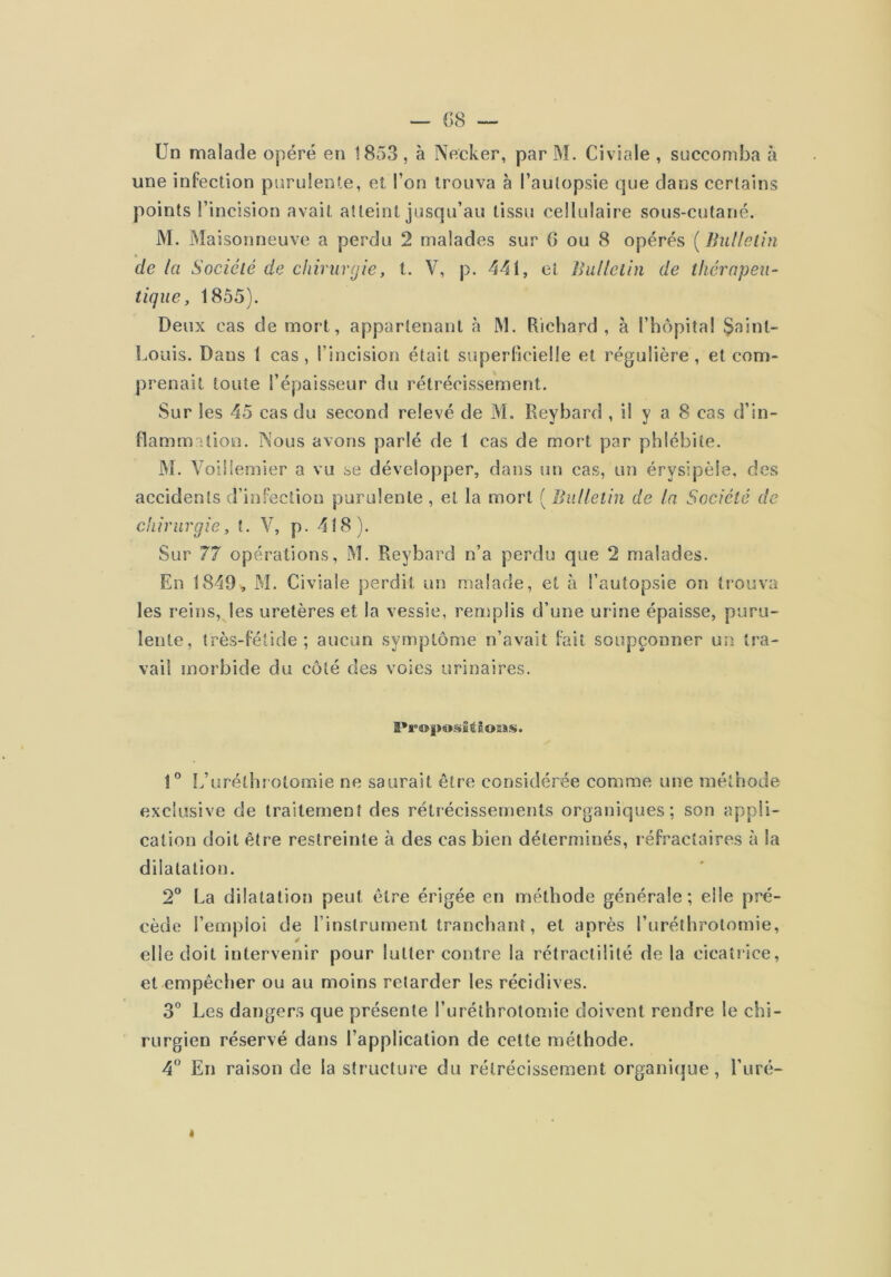 Un malade opéré en 1853, à Necker, par M. Civiale , succomba à une infection purulente, et l’on trouva à l’autopsie que dans certains points l’incision avait atteint jusqu’au tissu cellulaire sous-cutané. M. Maisonneuve a perdu 2 malades sur G ou 8 opérés ( Bulletin de la Société de chirurgie, t. V, p. 441, et Bulletin de thérapeu- tique, 1855). Deux cas de mort, appartenant à M. Richard, à l’hôpital $ainl- Louis. Dans 1 cas, l’incision était superlicielle et régulière, et com- prenait toute l’épaisseur du rétrécissement. Sur les 45 cas du second relevé de M. Reybard , il y a 8 cas d’in- ttamimtion. Nous avons parlé de 1 cas de mort par phlébite. M. Voiiiemier a vu se développer, dans un cas, un érysipèle, des accidents d’infection purulente , et la mort [liv. Iletin de la Société de chirurgie, t. V, p. 418). Sur 77 opérations, M. Reybard n’a perdu que 2 malades. En 1849^ M. Civiale perdit un malade, et à l’autopsie on trouva les reins, les uretères et la vessie, remplis d’une urine épaisse, puru- lente, très-félide ; aucun symptôme n’avait fait soupçonner un tra- vail morbide du côté des voies urinaires. I*r®l>osîtSoîss. 1” L’uréthrotomie ne saurait être considérée comme une méthode exclusive de traitement des rétrécissements organiques; son appli- cation doit être restreinte à des cas bien déterminés, léfractaires à la dilatation. 2° La dilatation peut être érigée en méthode générale; elle pré- cède l’emploi de l’instrument tranchant, et après l’uréthrotomie, elle doit intervenir pour lutter contre la rétractilité delà cicatrice, et empêcher ou au moins retarder les récidives. 3” Les dangers que présente l’uréthrotomie doivent rendre le chi- rurgien réservé dans l’application de celte méthode. 4’’ En raison de la structure du rétrécissement organique, l’uré- I