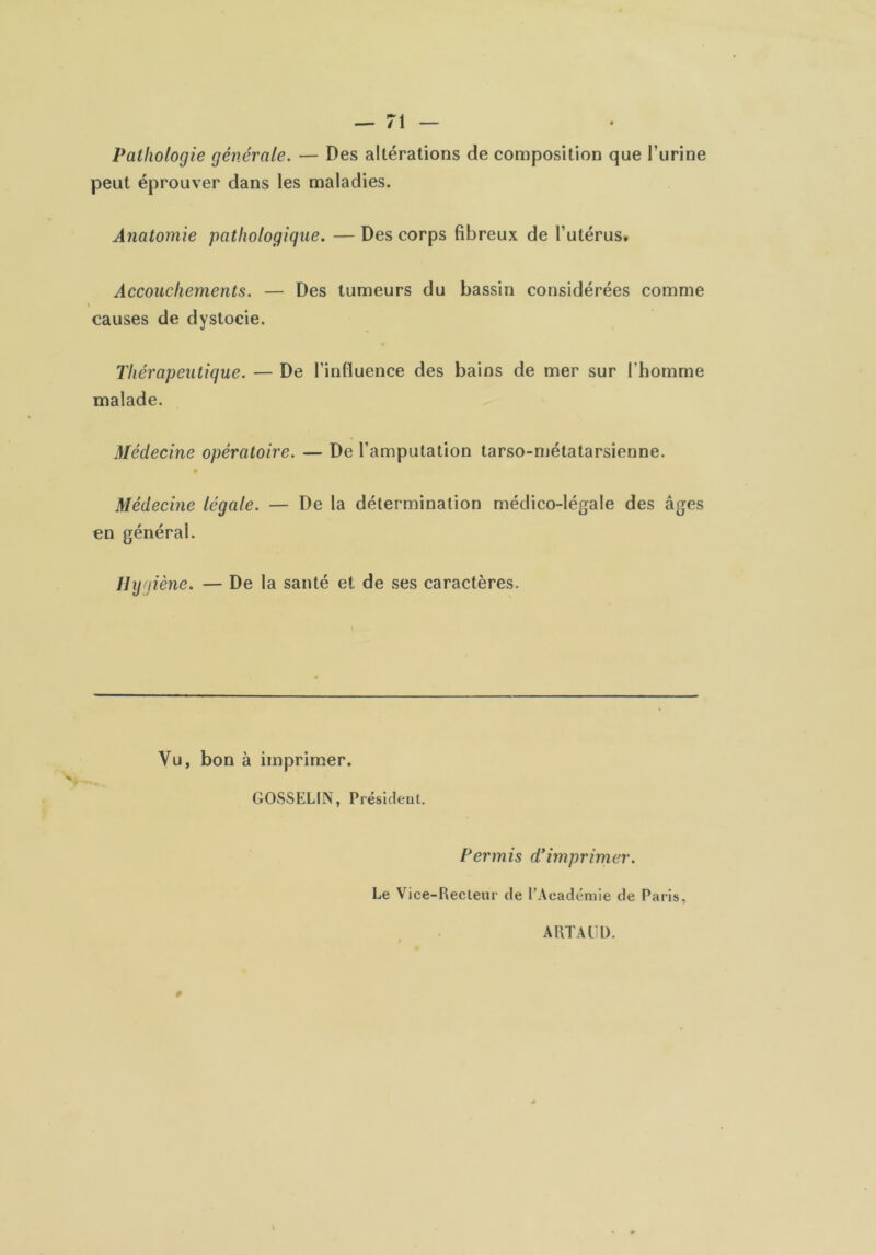 Pathologie générale. — Des altérations de con)position que l’urine peut éprouver dans les maladies. Anatomie pathologique. — Des corps fibreux de l’utérus» Accouchements. — Des tumeurs du bassin considérées comme I causes de dystocie. Thérapeutique. — De l’inHuence des bains de mer sur l’homme malade. Médecine opératoire. — De l’amputation tarso-njétatarsienne. Médecine légale. — De la détermination médico-légale des âges en général. Hygiène. — De la santé et de ses caractères. Vu, bon à imprimer. GOSSELIN, Président. Permis d'imprimer. Le Vice-Recteur de l’Académie de Paris, ARTAÜl). 0