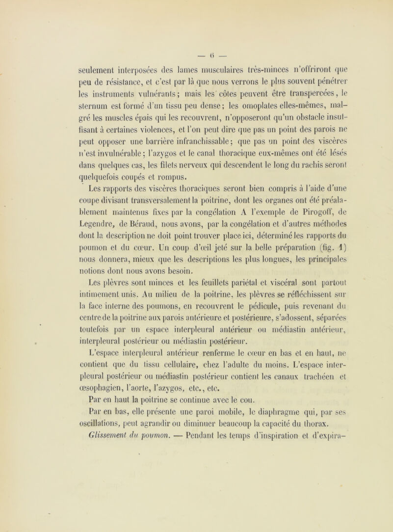 — <) — seulement interposées des lames musculaires très-minces n’offriront que peu de résistance, et c’est par là que nous verrons le plus souvent pénétrer les instruments vulnérants; mais les côtes peuvent être transpercées, le sternum est formé d’un tissu peu dense; les omoplates elles-mêmes, mal- gré les muscles épais qui les recouvrent, n’opposeront qu’un obstacle insuf- fisant à certaines violences, et l’on peut dire que pas un point des parois ne peut opposer une barrière infranchissable ; que pas un point des viscères n’est invulnérable ; l’azygos et le canal thoracique eux-mêmes ont été lésés dans quelques cas, les fdets nerveux qui descendent le long du rachis seront quelquefois coupés et rompus. Les rapports des viscères thoraciques seront bien compris à l’aide d’une coupe divisant transversalement la poitrine, dont les organes ont été préala- blement maintenus fixes par la congélation A l’exemple de Pirogoff, de Legendre, de Béraud, nous avons, par la congélation et d’autres méthodes dont la description ne doit point trouver place ici, déterminé les rapports du poumon et du cœur. Un coup d’œil jeté sur la belle préparation (fig. 1) nous donnera, mieux que les descriptions les plus longues, les principales notions dont nous avons besoin. Les plèvres sont minces et les feuillets pariétal et viscéral sont partout intimement unis. Au milieu de la poitrine, les plèvres se réfléchissent sur la face interne des poumons, en recouvrent le pédicule, puis revenant du centre de la poitrine aux parois antérieure et postérieure, s’adossent, séparées toutefois par un espace interpleural antérieur ou médiastin antérieur, interpleural postérieur ou médiastin postérieur. L’espace interpleural antérieur renferme le cœur en bas et en haut, ne contient que du tissu cellulaire, chez l’adulte du moins. L’espace inter- pleural postérieur ou médiastin postérieur contient les canaux trachéen et œsophagien, l’aorte, l’azygos, etc., etc. Par en haut la poitrine se continue avec le cou. Par en bas, elle présente une paroi mobile, le diaphragme qui, par ses oscillations, peut agrandir ou diminuer beaucoup la capacité du thorax. Glissement du poumon. — Pendant les temps d’inspiration et d’expira-
