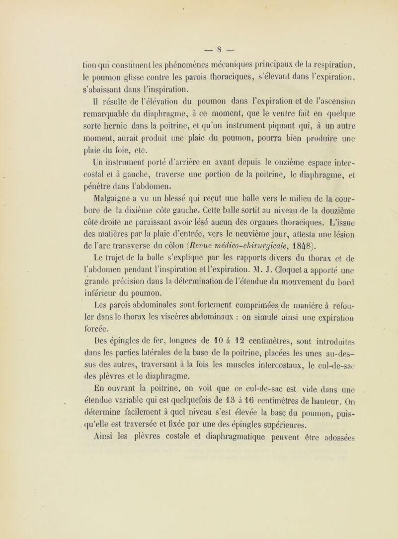 tion qui constituent les phénomènes mécaniques principaux de la respiration, le poumon glisse contre les parois thoraciques, s’élevant dans l’expiration, s’abaissant dans l’inspiration. Il résulte de l’élévation du poumon dans l’expiration et de l’ascension remarquable du diaphragme, à ce moment, que le ventre fait en quelque sorte hernie dans la poitrine, et qu’un instrument piquant qui, à un autre moment, aurait produit une plaie du poumon, pourra bien produire une plaie du foie, etc. Un instrument porté d’arrière en avant depuis le onzième espace inter- costal et à gauche, traverse une portion de la poitrine, le diaphragme, et pénètre dans l’abdomen. Malgaigne a vu un blessé qui reçut une balle vers le milieu de la cour- bure de la dixième côte gauche. Cette balle sortit au niveau de la douzième côte droite ne paraissant avoir lésé aucun des organes thoraciques. L’issue des matières par la plaie d’entrée, vers le neuvième jour, attesta une lésion de l’arc transverse du côlon (Revue médico-chirurgicale, 18Û8). Le trajet de la balle s’explique par les rapports divers du thorax et de l’abdomen pendant l’inspiration et l’expiration. M. J. Cloquet a apporté une grande précision dans la détermination de l’étendue du mouvement du bord inférieur du poumon. Les parois abdominales sont fortement comprimées de manière à refou- ler dans le thorax les viscères abdominaux : on simule ainsi une expiration forcée. Des épingles de fer, longues de 10 à 12 centimètres, sont introduites dans les parties latérales de la base de la poitrine, placées les unes au-des- sus des autres, traversant à la fois les muscles intercostaux, le cul-de-sac des plèvres et le diaphragme. En ouvrant la poitrine, on voit que ce cul-de-sac est vide dans une étendue variable qui est quelquefois de 13 à 16 centimètres de hauteur. On détermine facilement à quel niveau s’est élevée la base du poumon, puis- qu’elle est traversée et fixée par une des épingles supérieures. Ainsi les plèvres costale et diaphragmatique peuvent être adossées