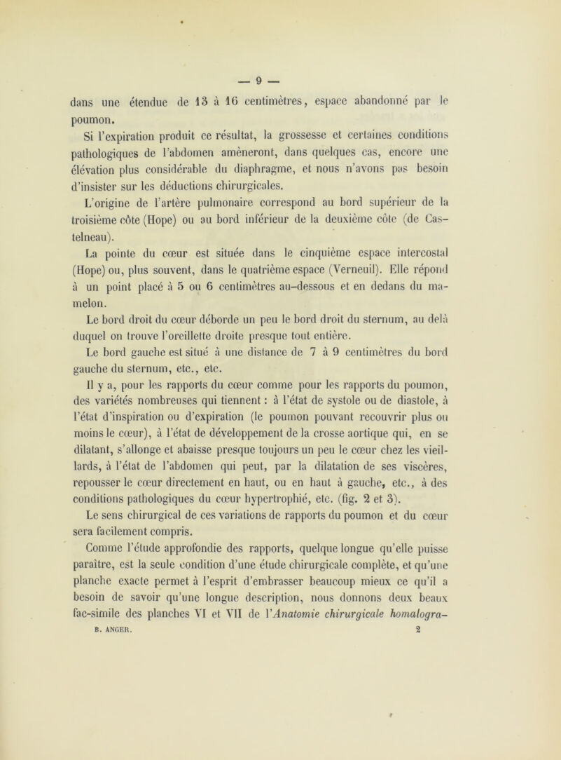 dans une étendue de 13 à 16 centimètres, espace abandonné par le poumon. Si l’expiration produit ce résultat, la grossesse et certaines conditions pathologiques de l’abdomen amèneront, dans quelques cas, encore une élévation plus considérable du diaphragme, et nous n’avons pas besoin d’insister sur les déductions chirurgicales. L’origine de l’artère pulmonaire correspond au bord supérieur de la troisième côte (Hope) ou au bord inférieur de la deuxième côte (de Cas- telneau). La pointe du cœur est située dans le cinquième espace intercostal (Hope) ou, plus souvent, dans le quatrième espace (Verneuil). Elle répond à un point placé à 5 ou 6 centimètres au-dessous et en dedans du ma- melon. Le bord droit du cœur déborde un peu le bord droit du sternum, au delà duquel on trouve l’oreillette droite presque tout entière. Le bord gauche est situé à une distance de 7 à 9 centimètres du bord gauche du sternum, etc., etc. Il y a, pour les rapports du cœur comme pour les rapports du poumon, des variétés nombreuses qui tiennent : à l’état de systole ou de diastole, à l’état d’inspiration ou d’expiration (le poumon pouvant recouvrir plus ou moins le cœur), à l’état de développement de la crosse aortique qui, en se dilatant, s’allonge et abaisse presque toujours un peu le cœur chez les vieil- lards, à l’état de l’abdomen qui peut, par la dilatation de ses viscères, repousser le cœur directement en haut, ou en haut à gauche, etc., à des conditions pathologiques du cœur hypertrophié, etc. (fig. 2 et 3). Le sens chirurgical de ces variations de rapports du poumon et du cœur sera facilement compris. Comme l’étude approfondie des rapports, quelque longue qu’elle puisse paraître, est la seule condition d’une étude chirurgicale complète, et qu’une planche exacte permet à l’esprit d’embrasser beaucoup mieux ce qu’il a besoin de savoir qu’une longue description, nous donnons deux beaux fac-similé des planches VI et VII de Y Anatomie chirurgicale homalogra- 2 B. ANGER.