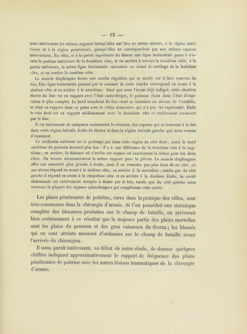 trine intéressent les mêmes organes lorsqu’elles ont lieu au même niveau, à la région anté- rieure et à la région postérieure, quoiqu’elles ne correspondent pas aux mêmes espaces intercostaux. En effet, si à la partie supérieure du thorax une ligne horizontale passe à tra- vers la portion antérieure de la deuxième côte, et en arrière à travers la troisième côte, à la partie inférieure, la même ligne horizontale rencontre en avant le cartilage de la huitième côte, et en arrière la onzième côte. Le muscle diaphragme forme une courbe régulière qui se moule sur la face convexe du foie. Une ligne horizontale passant par le sommet de cette courbe correspond en avant à la sixième côte et en arrière à la neuvième. Ainsi que nous l’avons déjà indiqué, cette situation élevée du foie est en rapport avec l’état cadavérique, le poumon étant dans l’état d’expi- ration le plus complet. Le bord tranchant du foie vient se terminer au niveau de l'ombilic, et était en rapport dans ce point avec le côlon transverse qui n’a pas été représenté. Enfin le rein droit est en rapport médiatement avec la douzième côte et entièrement recouvert par le foie. Il est intéressant de comparer maintenant la situation des organes qui se trouvent à la fois dans cette région latérale droite du thorax et dans la région latérale gauche que nous venons d’examiner. Le médiastin antérieur ne se prolonge pas dans cette région du côté droit ; aussi le bord antérieur du poumon descend plus bas : il y a une différence de la troisième côte à la sep- tième ; en arrière, la distance où s’arrête cet organe est exactement la même pour les deux côtes. On trouve nécessairement le même rapport pour la plèvre. Le muscle diaphragme offre une convexité plus grande à droite, mais il ne remonte pas plus haut de ce côté, où son niveau répond en avant à la sixième côte, en arrière à la neuvième ; tandis que du côté gauche il répond en avant à la cinquième côte et en arrière à la dixième. Enfin, la cavité abdominale est entièrement occupée à droite par le foie, tandis que du côté gauche nous trouvons la plupart des organes splanchniques qui remplissent cette cavité. Les plaies pénétrantes de poitrine, rares dans la pratique des villes, sont très-communes dans la chirurgie d’armée. Si Ion possédait une statistique complète des blessures produites sur le champ de bataille, on arriverait bien certainement à ce résultat que la majeure partie des plaies mortelles sont les plaies du poumon et des gros vaisseaux du thorax; les blessés qui en sont atteints meurent d’ordinaire sur le champ de bataille avant l’arrivée du chirurgien. Il nous paraît intéressant, au début de notre étude, de donner quelques chiffres indiquant approximativement le rapport de fréquence des plaies pénétrantes de poitrine avec les autres lésions traumatiques de la chirurgie d’armée.