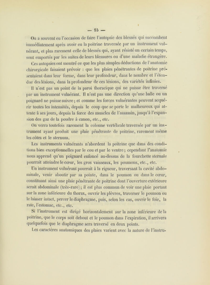 i On a souvent eu l’occasion de taire l’autopsie des blessés qui succombent immédiatement après avoir eu la poitrine traversée par un instrument vul- nérant, et plus rarement celle de blessés qui, ayant résisté un certain temps, sont emportés par les suites de leurs blessures ou d’une maladie étrangère. Ces autopsies ont montré ce que les plus simples déductions de l’anatomie chirurgicale faisaient prévoir : que les plaies pénétrantes de poitrine pré- sentaient dans leur forme, dans leur profondeur, dans le nombre et l’éten- due des lésions, dans la profondeur de ces lésions, des variétés infinies. 11 n’est pas un point de la paroi thoracique qui ne puisse être traversé par un instrument vulnérant. Il n’est pas une direction qu’une balle ou un poignard ne puisse suivre ; et comme les forces vulnérantes peuvent acqué- rir toutes les intensités, depuis le coup que se porte le malheureux qui at- tente à ses jours, depuis la force des muscles de l’assassin, jusqu’à l’expan- sion des gaz de la poudre à canon, etc., etc. On verra toutefois rarement la colonne vertébrale traversée par un ins- trument ayant produit une plaie pénétrante de poitrine, rarement même les côtes et le sternum. Les instruments vulnérants n’abordent la poitrine que dans des condi- tions bien exceptionnelles par le cou et par le ventre ; cependant l’anatomie nous apprend qu’un poignard enfoncé au-dessus de la fourchette sternale pourrait atteindre le cœur, les gros vaisseaux, les poumons, etc., etc. Un instrument vulnérant pourrait à la rigueur, traversant la cavité abdo- minale, venir aboutir par sa pointe, dans le poumon ou dans le cœur, constituant ainsi une plaie pénétrante de poitrine dont l’ouverture extérieure serait abdominale (très-rare); il est plus commun de voir une plaie portant sur la zone inférieure du thorax, ouvrir les plèvres, traverser le poumon ou le laisser intact, percer le diaphragme, puis, selon les cas, ouvrir le foie, la rate, l’estomac, etc., etc. Si l’instrument est dirigé horizontalement sur la zone inférieure delà poitrine, que le corps soit debout et le poumon dans l’expiration, il arrivera quelquefois que le diaphragme sera traversé en deux points. Les caractères anatomiques des plaies varient avec la nature de l’instru-
