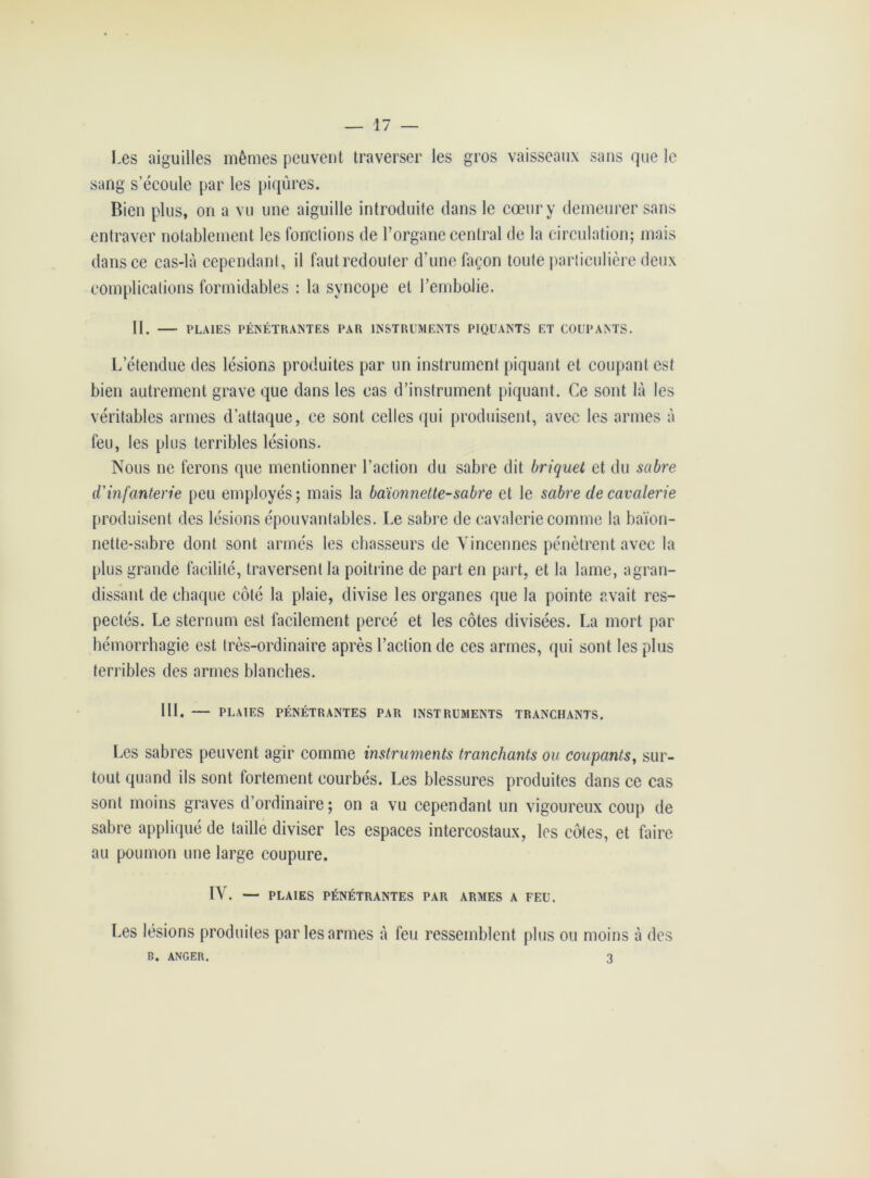 Les aiguilles mêmes peuvent traverser les gros vaisseaux sans que le sang s’écoule par les piqûres. Bien plus, on a vu une aiguille introduite dans le cœur y demeurer sans entraver notablement les fonctions de l’organe central de la circulation; mais dans ce cas-là cependant, il faut redouter d’une façon toute particulière deux complications formidables : la syncope et l’embolie. II. PLAIES PÉNÉTRANTES PAR INSTRUMENTS PIQUANTS ET COUPANTS. L’étendue des lésions produites par un instrument piquant et coupant est bien autrement grave que dans les cas d’instrument piquant. Ce sont là les véritables armes d’attaque, ce sont celles qui produisent, avec les armes à feu, les plus terribles lésions. Nous ne ferons que mentionner l’action du sabre dit briquet et du sabre d'infanterie peu employés; mais la baïonnette-sabre et le sabre de cavalerie produisent des lésions épouvantables. Le sabre de cavalerie comme la baïon- nette-sabre dont sont armés les chasseurs de Yincennes pénètrent avec la plus grande facilité, traversent la poitrine de part en part, et la lame, agran- dissant de chaque côté la plaie, divise les organes que la pointe avait res- pectés. Le sternum est facilement percé et les côtes divisées. La mort par hémorrhagie est très-ordinaire après l’action de ces armes, qui sont les plus terribles des armes blanches. 111. — PLAIES PÉNÉTRANTES PAR INSTRUMENTS TRANCHANTS. Les sabres peuvent agir comme instruments tranchants ou coupants, sur- tout quand ils sont fortement courbés. Les blessures produites dans ce cas sont moins graves d’ordinaire; on a vu cependant un vigoureux coup de sabre appliqué de taille diviser les espaces intercostaux, les côtes, et faire au poumon une large coupure. IV. — PLAIES PÉNÉTRANTES PAR ARMES A FEU. Les lésions produites par les armes à feu ressemblent plus ou moins à des B. ANGER. 3