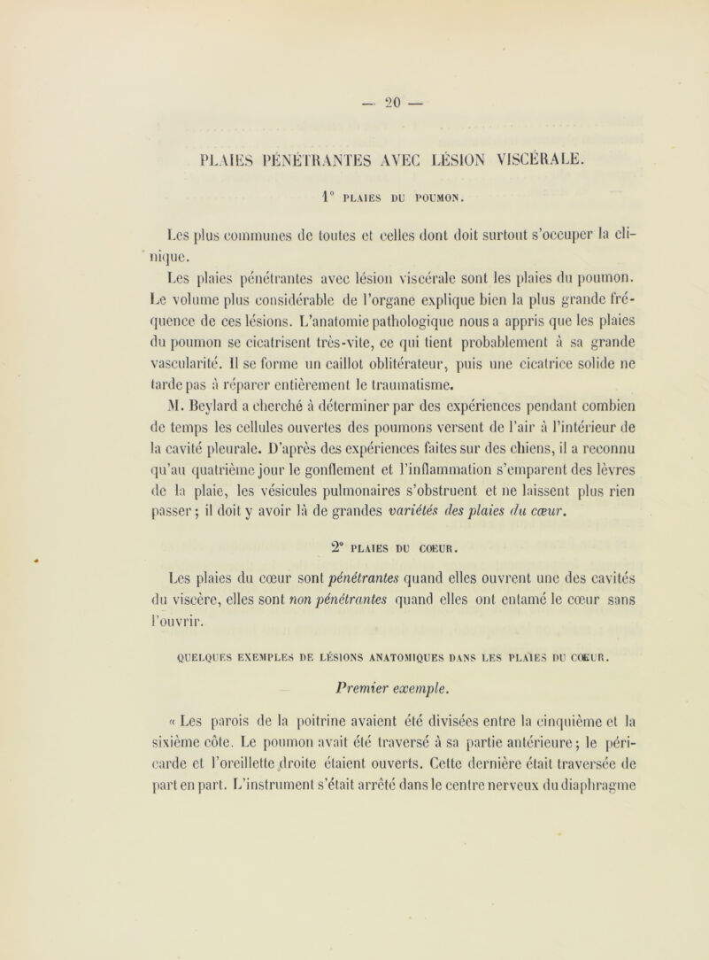 * PLAIES PÉNÉTRANTES AVEC LÉSION VISCÉRALE. 1° PLAIES 1)U POUMON. Les plus communes de toutes et celles dont doit surtout s’occuper la cli- nique. Les plaies pénétrantes avec lésion viscérale sont les plaies du poumon. Le volume plus considérable de l’organe explique bien la plus grande fré- quence de ces lésions. L’anatomie pathologique nous a appris que les plaies du poumon se cicatrisent très-vite, ce qui lient probablement à sa grande vascularité. Il se forme un caillot oblitérateur, puis une cicatrice solide ne tarde pas à réparer entièrement le traumatisme. M. Beylard a cherché à déterminer par des expériences pendant combien de temps les cellules ouvertes des poumons versent de l’air à l’intérieur de la cavité pleurale. D’après des expériences faites sur des chiens, il a reconnu qu’au quatrième jour le gonflement et l’inflammation s’emparent des lèvres de la plaie, les vésicules pulmonaires s’obstruent et ne laissent plus rien passer; il doit y avoir là de grandes variétés des plaies du cœur. 2° PLAIES DU COEUR. Les plaies du cœur sont pénétrantes quand elles ouvrent une des cavités du viscère, elles sont non pénétrantes quand elles ont entamé le cœur sans l’ouvrir. QUELQUES EXEMPLES DE LÉSIONS ANATOMIQUES DANS LES PLAIES DU COEUR. Premier exemple. « Les parois de la poitrine avaient été divisées entre la cinquième et la sixième côte. Le poumon avait été traversé à sa partie antérieure; le péri- carde et l’oreillette droite étaient ouverts. Cette dernière était traversée de part en part. L’instrument s’était arrêté dans le centre nerveux du diaphragme