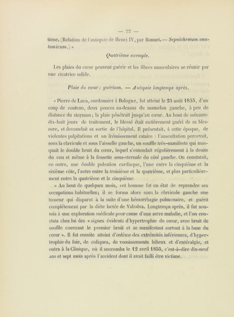 tione. (Relation de l’autopsie de Henri IV, par Bonnet.— Sepulclirelum ana- tomicum.) » Quatrième exemple. Les plaies du cœur peuvent guérir et les libres musculaires se réunir par une cicatrice solide. Plaie du cœur ; guérison. — A utopsie longtemps après. « Pierre de Luca, cordonnier à Bologne, fut atteint le 23 août 1835, d’un coup de couteau, deux pouces au-dessus du mamelon gauche, à peu de distance du sternum; la plaie pénétrait jusqu’au cœur. Au bout de soixante- dix-huit jours de traitement, le blessé était entièrement guéri de sa bles- sure, et demandait sa sortie de l’hôpital. Il présentait, à cette époque, de violentes palpitations et un frémissement cataire : l’auscultation percevait, sous la clavicule et sous l’aisselle gauche, un souffle très-manifeste qui mas- quait le double bruit du cœur, lequel s’entendait régulièrement à la droite du cou et même à la fossette sous-sternale du côté gauche. On constatait, en outre, une double pulsation cardiaque, l’une entre la cinquième et la sixième côte, l’autre entre la troisième et la quatrième, et plus particulière- ment entre la quatrième et la cinquième , » Au bout de quelques mois, cet homme fut en état de reprendre ses occupations habituelles; il se forma alors sous la clavicule gauche une tumeur qui disparut à la suite d’une hémorrhagie pulmonaire, et guérit complètement par la diète lactée de Valsai va. Longtemps après, il fut sou- mis à une exploration médicale pour cause d’une autre maladie, et l’on con- stata chez lui des « signes évidents d’hypertrophie du cœur, avec bruit de souffle couvrant le premier bruit et se manifestant surtout à la base du cœur ». Il fut ensuite atteint d’œdème des extrémités inférieures, d’hyper- trophie du foie, de coliques, de vomissements bilieux et d’entéralgie, et entra à la Clinique, où il succomba le 12 avril 1855, c’est-à-dire dix-neuf ans et sept mois après l’accident dont il avait failli être victime.