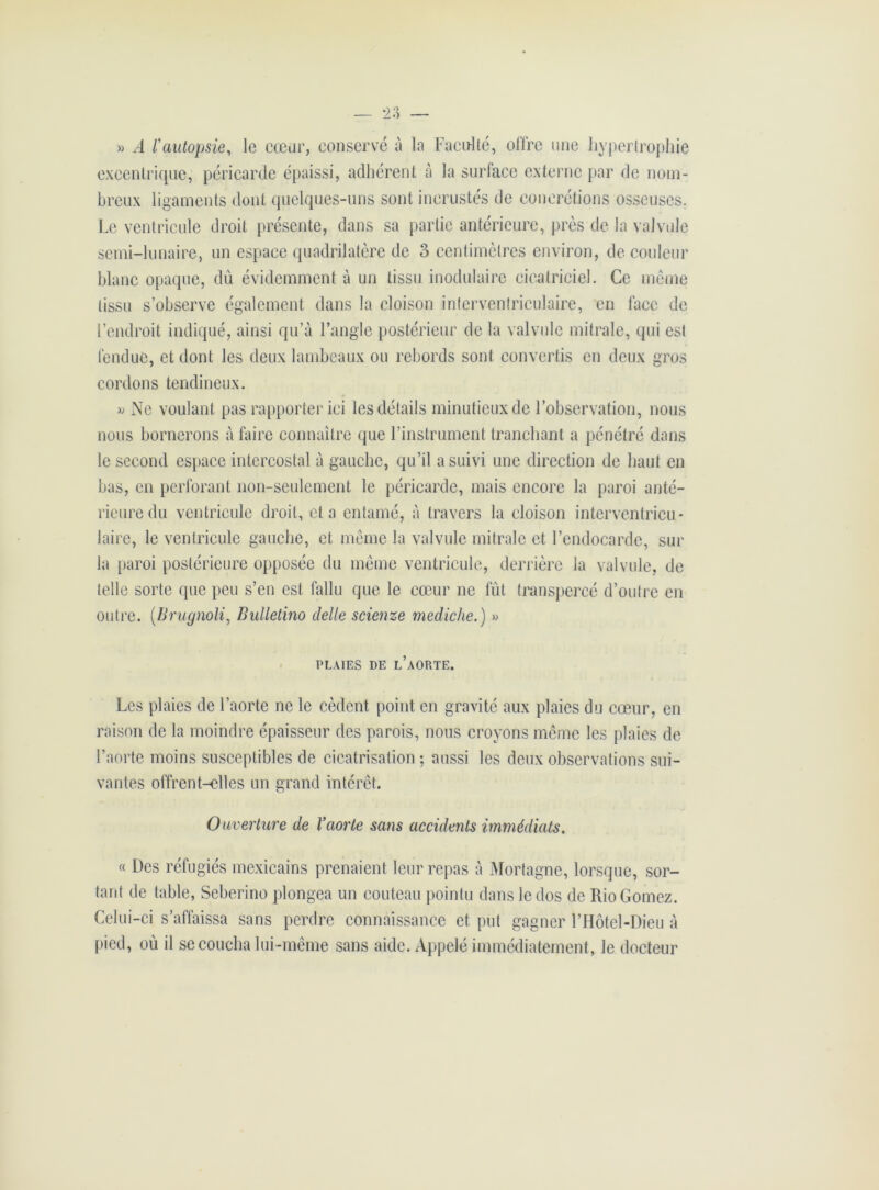 » A rautopsie, le cœur, conservé à la Faculté, offre une hypertrophie excentrique, péricarde épaissi, adhérent à la surface externe par de nom- breux ligaments dont quelques-uns sont incrustés de concrétions osseuses. Le ventricule droit présente, dans sa partie antérieure, près de la valvule semi-lunaire, un espace quadrilatère de 3 centimètres environ, de couleur blanc opaque, dû évidemment à un tissu inodulaire cicatriciel. Ce même tissu s’observe également dans la cloison interventriculaire, en lace de l’endroit indiqué, ainsi qu’à l’angle postérieur de la valvule mitrale, qui est fendue, et dont les deux lambeaux ou rebords sont convertis en deux gros cordons tendineux. » Ne voulant pas rapporter ici les détails minutieux de l’observation, nous nous bornerons à faire connaître que l’instrument tranchant a pénétré dans le second espace intercostal à gauche, qu’il a suivi une direction de haut en bas, en perforant non-seulement le péricarde, mais encore la paroi anté- rieure du ventricule droit, et a entamé, à travers la cloison interventricu- laire, le ventricule gauche, et même la valvule mitrale et l’endocarde, sur la paroi postérieure opposée du même ventricule, derrière la valvule, de telle sorte que peu s’en est fallu que le cœur ne fût transpercé d’outre en outre. (Brugnoli, Bulletino clelle scienze mediche.) » PLAIES DE L AORTE. Les plaies de l’aorte ne le cèdent point en gravité aux plaies du cœur, en raison de la moindre épaisseur des parois, nous croyons même les plaies de l’aorte moins susceptibles de cicatrisation ; aussi les deux observations sui- vantes offrent-elles un grand intérêt. Ouverture de l’aorte sans accidents immédiats. « Des réfugiés mexicains prenaient leur repas à Mortagne, lorsque, sor- tant de table, Seberino plongea un couteau pointu dans le dos de RioGomez. Celui-ci s’affaissa sans perdre connaissance et put gagner l’Hôtel-Dieu à pied, où il se coucha lui-même sans aide. Appelé immédiatement, le docteur