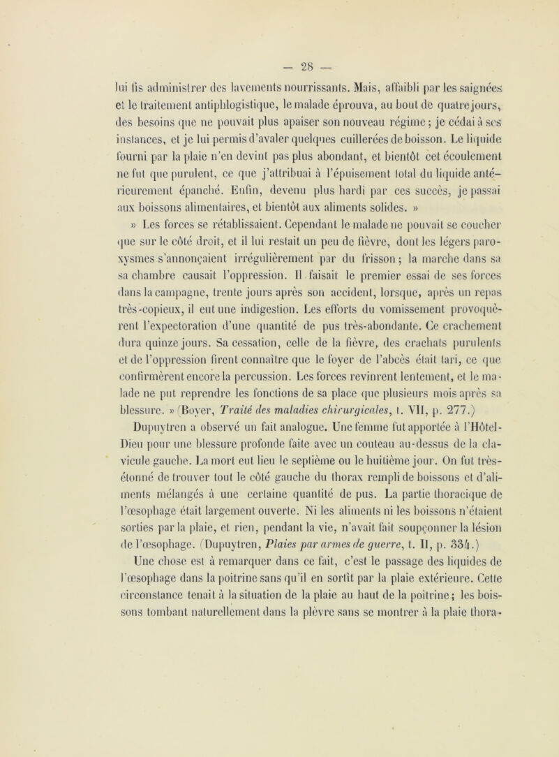 lui lis administrer des lavements nourrissants. Mais, affaibli par les saignées et le traitement antiphlogistique, le malade éprouva, au bout de quatre jours, des besoins que ne pouvait plus apaiser son nouveau régime; je cédai à ses instances, et je lui permis d’avaler quelques cuillerées de boisson. Le liquide fourni par la plaie n’en devint pas plus abondant, et bientôt cet écoulement ne fut que purulent, ce que j’attribuai à l’épuisement total du liquide anté- rieurement épanché. Enfin, devenu plus hardi par ces succès, je passai aux boissons alimentaires, et bientôt aux aliments solides. » » Les forces se rétablissaient. Cependant le malade ne pouvait se coucher que sur le côté droit, et il lui restait un peu de lièvre, dont les légers paro- xysmes s’annonçaient irrégulièrement par du frisson ; la marche dans sa sa chambre causait l’oppression. Il faisait le premier essai de ses forces dans la campagne, trente jours après son accident, lorsque, après un repas très-copieux, il eut une indigestion. Les efforts du vomissement provoquè- rent l’expectoration d’une quantité de pus très-abondante. Ce crachement dura quinze jours. Sa cessation, celle de la fièvre, des crachats purulents et de l’oppression firent connaître que le foyer de l’abcès était tari, ce que confirmèrent encore la percussion. Les forces revinrent lentement, et le ma- lade ne put reprendre les fonctions de sa place que plusieurs mois après sa blessure. » Boyer, Traité des maladies chirurgicales, t. VII, p. 277.) Dupuytren a observé un fait analogue. Une femme fut apportée à l’Hôtel- Dieu pour une blessure profonde faite avec un couteau au-dessus de la cla- vicule gauche. La mort eut lieu le septième ou le huitième jour. On fut très- étonné de trouver tout le côté gauche du thorax rempli de boissons et d’ali- ments mélangés à une certaine quantité de pus. La partie thoracique de l’œsophage était largement ouverte. Ni les aliments ni les boissons n’étaient sorties par la plaie, et rien, pendant la vie, n’avait fait soupçonner la lésion de l’œsophage. (Dupuytren, Plaies par armes de guerre, t. II, p. o3/i.) Une chose est à remarquer dans ce fait, c’est le passage des liquides de l’œsophage dans la poitrine sans qu’il en sortît par la plaie extérieure. Cette circonstance tenait à la situation de la plaie au haut de la poitrine; les bois- sons tombant naturellement dans la plèvre sans se montrer à la plaie thora-