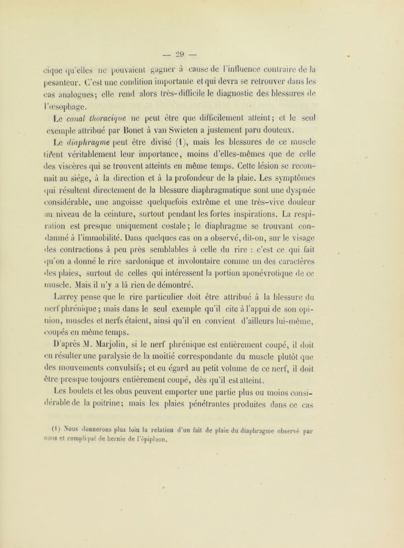 eique qu’elles ne pouvaient gagner à cause de l’inlluence contraire de la pesanteur. C’est une condition importante et qui devra se retrouver dans les cas analogues; elle rend alors très-difficile le diagnostic des blessures de l’œsophage. Le canal thoracique ne peut être que difficilement atteint; et le seid exemple attribué par Bonet à van Swieten a justement paru douteux. Le diaphragme peut être divisé (1), mais les blessures de ee muscle lisent véritablement leur importance, moins d’elles-mêmes que de celle des viscères qui se trouvent atteints en même temps. Cette lésion se recon- naît au siège, à la direction et à la profondeur de la plaie. Les symptômes qui résultent directement de la blessure diaphragmatique sont une dyspnée considérable, une angoisse quelquefois extrême et une très-vive douleur au niveau de la ceinture, surtout pendant les fortes inspirations. La respi- ration est presque uniquement costale; le diaphragme se trouvant con- damné à l’immobilité. Dans quelques cas on a observé, dit-on, sur le visage des contractions à peu près semblables à celle du rire : c’est ce qui fait qu’on a donné le rire sardonique et involontaire comme un des caractères des plaies, surtout de celles qui intéressent la portion aponévrotique de ce muscle. Mais il n’y a là rien de démontré. Larrey pense que le rire particulier doit être attribué à la blessure du nerf phrénique ; mais dans le seul exemple qu’il cite à l’appui de son opi- nion, muscles et nerfs étaient, ainsi qu’il en convient d’ailleurs lui-même, coupés en même temps. D’après M. Marjolin, si le nerf phrénique est entièrement coupé, il doit en résulter une paralysie de la moitié correspondante du muscle plutôt que des mouvements convulsifs; et eu égard au petit volume de ce nerf, il doit être presque toujours entièrement coupé, dès qu’il est atteint. Les boulets et les obus peuvent emporter une partie plus ou moins consi- dérable de la poitrine; mais les plaies pénétrantes produites dans ce cas (I) Nous donnerons plus loin In relation d’un fait de plaie du diaphragme observé par nous et compliqué de hernie de l’épiploon.