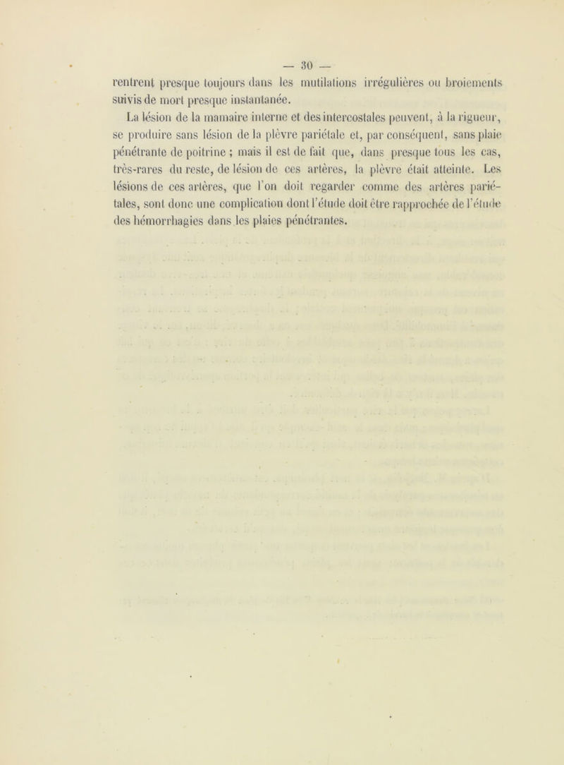 rentrent presque toujours clans les mutilations irrégulières ou broiements suivis de mort presque instantanée. La lésion de la mamaire interne et des intercostales peuvent, à la rigueur, se produire sans lésion delà plèvre pariétale et, par conséquent, sans plaie pénétrante de poitrine ; mais il est de fait que, dans presque tous les cas, très-rares du reste, de lésion de ces artères, la plèvre était atteinte. Les lésions de ces artères, que l’on doit regarder comme des artères parié- tales, sont donc une complication dont l’étude doit être rapprochée de l’étude des hémorrhagies dans les plaies pénétrantes.