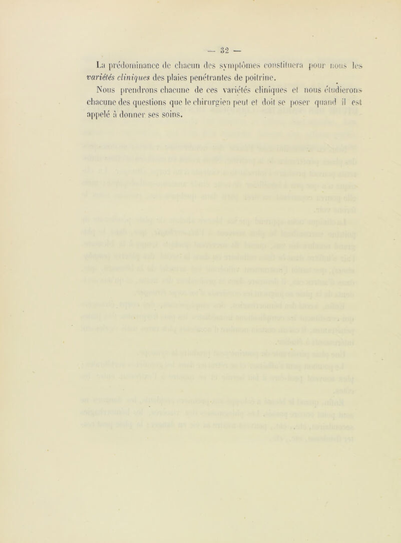 La prédominance do chacun des symptômes constituera pour nous les variétés cliniques des plaies pénétrantes de poitrine. Nous prendrons chacune de ces variétés cliniques et nous étudierons chacune des questions que le chirurgien peut et doit se poser quand il est appelé à donner ses soins.
