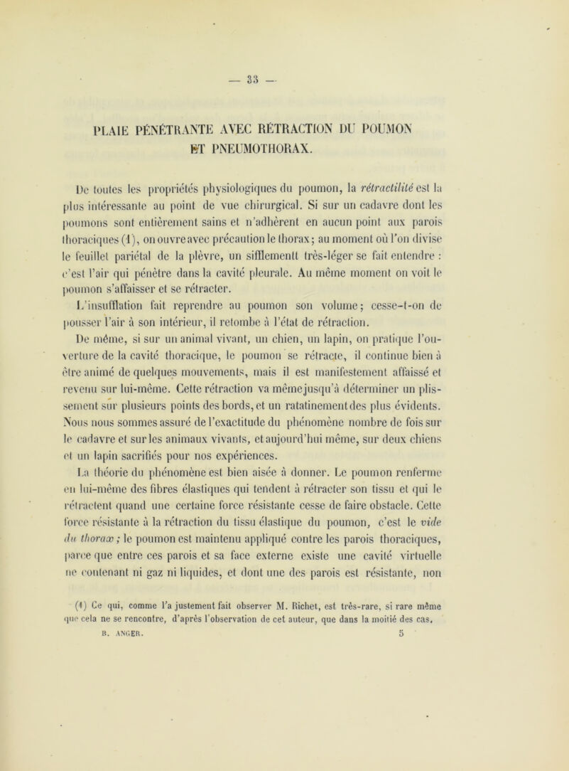 plaie pénétrante avec rétraction du poumon ET PNEUMOTHORAX. De toutes les propriétés physiologiques du poumon, la rétractililé est la plus intéressante au point de vue chirurgical. Si sur un cadavre dont les poumons sont entièrement sains et n’adhèrent en aucun point aux parois thoraciques (1), onouvreavec précaution le thorax; au moment où Ton divise le feuillet pariétal de la plèvre, un sifïlemenlt très-léger se fait entendre : c’est l’air qui pénètre dans la cavité pleurale. Au même moment on voit le poumon s’affaisser et se rétracter. 1/insufflation fait reprendre au poumon son volume; cesse-t-on de pousser l’air à son intérieur, il retombe à l’état de rétraction. De même, si sur un animal vivant, un chien, un lapin, on pratique l’ou- verture de la cavité thoracique, le poumon se rétracte, il continue bien à être animé de quelques mouvements, mais il est manifestement affaissé et revenu sur lui-même. Cette rétraction va mêmejusqu’à déterminer un plis- seinent sur plusieurs points des bords, et un ratatinementdes plus évidents. Nous nous sommes assuré de l’exactitude du phénomène nombre de fois sur le cadavre et sur les animaux vivants, et aujourd’hui même, sur deux chiens et un lapin sacrifiés pour nos expériences. La théorie du phénomène est bien aisée à donner. Le poumon renferme en lui-même des fibres élastiques qui tendent à rétracter son tissu et qui le rétractent quand une certaine force résistante cesse de faire obstacle. Cette force résistante à la rétraction du tissu élastique du poumon, c’est le vide du thorax ; le poumon est maintenu appliqué contre les parois thoraciques, parce que entre ces parois et sa face externe existe une cavité virtuelle ne contenant ni gaz ni liquides, et dont une des parois est résistante, non (1) Ce qui, comme l’a justement fait observer M. Richet, est très-rare, si rare même que cela ne se rencontre, d’après l’observation de cet auteur, que dans la moitié des cas, B. anger. 5 '