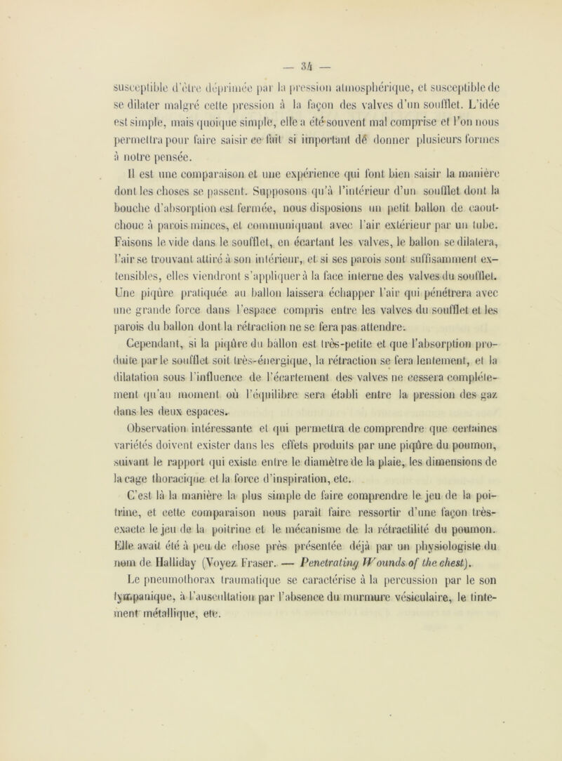 — 3/j susceptible d Vitre déprimée par la pression atmosphérique, et susceptible de se dilater malgré celte pression à la façon des valves d’un soufflet. L’idée est simple, mais quoique simple, elle a été souvent mal comprise et l’on nous permettra pour faire saisir ce fait si important dé donner plusieurs formes à notre pensée. 11 est une comparaison et une expérience qui font bien saisir la manière dont les choses se passent. Supposons qu’à l’intérieur d’un soufflet dont la bouche d’absorption est fermée, nous disposions un petit ballon de caout- chouc à parois minces, et communiquant avec l’air extérieur par un tube. Faisons le vide dans le soufflet, en écartant les valves, le ballon se dilatera, l’air se trouvant attiré à son intérieur, et si ses parois sont suffisamment ex- tensibles, elles viendront s’appliquera la face interne des valves du soufflet. Une piqûre pratiquée au ballon laissera échapper l’air qui pénétrera avec une grande force dans l’espace compris entre les valves du soufflet et les parois du ballon dont la rétraction ne se fera pas attendre. Cependant, si la piqûre du ballon est très-petite et que l’absorption pro- duite parle soufflet soit très-énergique, la rétraction se fera lentement, et la dilatation sous l’influence de l’écartement des valves ne cessera complète- ment qu’au moment où l’équilibre sera établi entre la pression des gaz dans les deux espaces. Observation intéressante et qui permettra de comprendre que certaines variétés doivent exister dans les effets produits par une piqûre du poumon, suivant le rapport qui existe entre le diamètre de la plaie, les dimensions de laçage thoracique et la force d’inspiration, etc. C’est là la manière la plus simple de faire comprendre le jeu de la poi- trine, et cette comparaison nous paraît faire ressortir d’une façon très- exacte le jeu de la poitrine et le mécanisme de la rétraetilité du poumon. Elle avait été à pen de chose près présentée déjà par un physiologiste du nom de Halliday (Voyez. Fraser. — Penetrating Wounds of the ehest). Le pneumothorax traumatique se caractérise à la percussion par le son fympanique, à l’auscultation par l’absence du murmure vésiculaire, le tinte- ment métallique, etc.