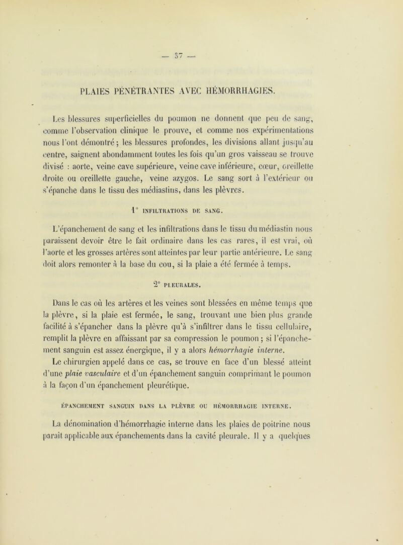 PLAIES PÉNÉTRANTES AVEC HÉMORRHAGIES. Les blessures superficielles du poumon ne donnent que peu de sang, comme l’observation clinique le prouve, et comme nos expérimentations nous Tout démontré; les blessures profondes, les divisions allant jusqu’au centre, saignent abondamment toutes les fois qu’un gros vaisseau se trouve divisé : aorte, veine cave supérieure, veine cave inférieure, cœur, oreillette droite ou oreillette gauche, veine azygos. Le sang sort à l’extérieur ou s’épanche dans le tissu des médiastins, dans les plèvres. t° INFILTRATIONS DE SANG. L’épanchement de sang et les infiltrations dans le tissu dumédiastin nous paraissent devoir être le fait ordinaire dans les cas rares, il est vrai, où l’aorte et les grosses artères sont atteintes par leur partie antérieure. Le sang doit alors remonter à la base du cou, si la plaie a été fermée à temps. *2° PLEURALES. Dans le cas où les artères et les veines sont blessées en même temps que la plèvre, si la plaie est fermée, le sang, trouvant une bien plus grande facilité à s’épancher dans la plèvre qu’à s’infiltrer dans le tissu cellulaire, remplit la plèvre en affaissant par sa compression le poumon ; si l’épanche- ment sanguin est assez énergique, il y a alors hémorrhagie interne. Le chirurgien appelé dans ce cas, se trouve en face d’un blessé atteint d’une plaie vasculaire et d’un épanchement sanguin comprimant le poumon à la façon d’un épanchement pleurétique. ÉPANCHEMENT SANGUIN DANS LA PLÈVRE OU HÉMORRHAGIE INTERNE. La dénomination d’hcmorrhagie interne dans les plaies de poitrine nous parait applicable aux épanchements dans la cavité pleurale. Il y a quelques