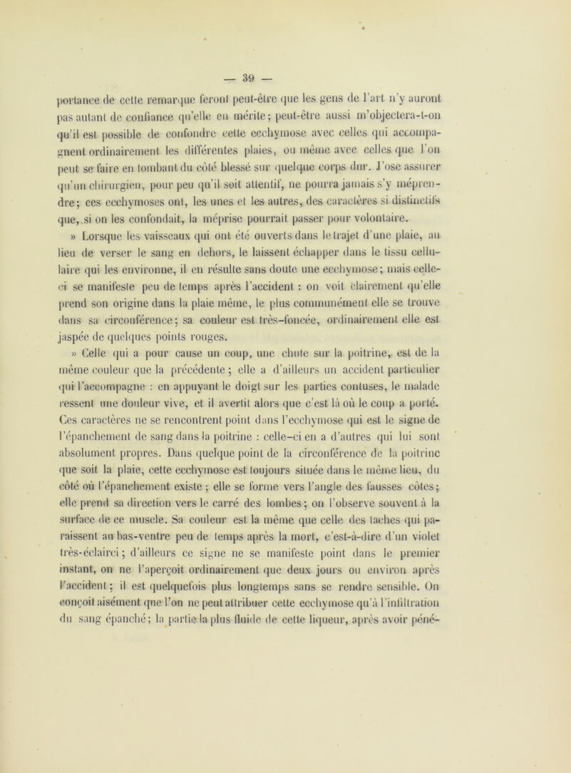portance de cette remarque feront peut-être que les gens de l’art n’y auront pas autant de confiance qu’elle en mérite; peut-être aussi m’objectera-t-on qu’il est possible de confondre cette ecchymose avec celles qui accompa- gnent ordinairement les dilférentes plaies, ou même avec celles que Ion peut se faire en tombant du côté blessé sur quelque corps dur. J ’ose assurer qu’un chirurgien, pour peu qu’il soit attentif, ne pourra jamais s’y mépren- dre; ces ecchymoses ont, les unes et les autres, des caractères si distinctifs que, si on les confondait, la méprise pourrait passer pour volontaire. » Lorsque les vaisseaux qui ont été ouverts dans le trajet d'une plaie, au lieu de verser le sang en dehors, le laissent échapper dans le tissu cellu- laire qui les environne, il en résulte sans doute une ecchymose; mais celle- ci se manifeste peu de temps après l’accident : on voit clairement qu’elle prend son origine dans la plaie même, le plus communément elle se trouve dans sa circonférence; sa couleur est très-foncée, ordinairement elle est jaspée de quelques points rouges. » Celle qui a pour cause un coup, une chute sur la poitrine, est de la même couleur que la précédente ; elle a d’ailleurs un accident particulier qui raccompagne : en appuyant le doigt sur les parties contuses, le malade ressent une douleur vive, et il avertit alors que c’est là où le coup a porté. Ces caractères ne se rencontrent point dans l’ecchymose qui est le signe de l’épanchement de sang dans la poitrine : celle-ci en a d’autres qui lui sont absolument propres. Dans quelque point de la circonférence de la poitrine que soit la plaie, cette ecchymose est toujours située dans le même lieu, du côté où l’épanchement existe ; elle se forme vers l’angle des fausses côtes; elle prend sa direction vers le carré des lombes; on l’observe souvent à la surface de ce muscle. Sa couleur est la même que celle des taches qui pa- raissent au bas-ventre peu de temps après la mort, c’est-à-dire d'un violet très-éclairei ; d’ailleurs ce signe ne se manifeste point dans le premier instant, on ne l’aperçoit ordinairement que deux jours ou environ après l’accident; il est quelquefois plus longtemps sans se rendre sensible. On conçoit aisément que l’on ne peut attribuer cette ecchymose qu’à l’infiltration du sang épanché; la partie la plus fluide de cette liqueur, après avoir péné-