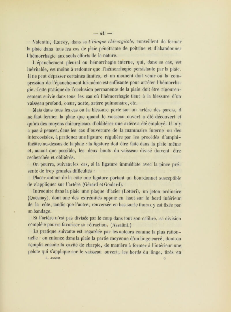 — /il — Yaleriliri, Laircy, dans sa Clinique chirurgicale, conseillent de fermer la plaie dans tous les cas de plaie pénétrante de poitrine et d’abandonner l’hémorrhagie aux seuls efforts de la nature. L’épanchement pleural ou hémorrhagie interne, qui, dans ce cas, est inévitable, est moins à redouter que l’hémorrhagie persistante par la plaie. 11 ne peut dépasser certaines limites, et un moment doit venir où la com- pression de l’épanchement lui-même est suffisante pour arrêter l’hémorrha- gie. Cette pratique de l’occlusion permanente de la plaie doit être rigoureu- sement suivie dans tous les cas où l’hémorrhagie tient à la blessure d’un vaisseau profond, cœur, aorte, artère pulmonaire, etc. Mais dans tous les cas où la blessure porte sur un artère des parois, il ne faut fermer la plaie que quand le vaisseau ouvert a été découvert et qu’un des moyens chirurgicaux d’oblitérer une artère a été employé. Il n’v a pas à penser, dans les cas d’ouverture de la mammaire interne ou des intercostales, à pratiquer une ligature régulière par les procédés d’amphi- théâtre au-dessus de la plaie : la ligature doit être faite dans la plaie même et, autant que possible, les deux bouts du vaisseau divisé doivent être recherchés et oblitérés. On pourra, suivant les cas, si la ligature immédiate avec la pince pré- sente de trop grandes difficultés : Placer autour de la côte une ligature portant un bourdonnet susceptible de s’appliquer sur l’artère (Gérard elGoulard). Introduire dans la plaie une plaque d’acier (Lotteri), un jeton ordinaire (Quesnay), dont une des extrémités appuie en haut sur le bord inférieur de la côte, tandis que l’autre, renversée en bas sur le thorax y est fixée par un bandage. Si l’artère n’est pas divisée par le coup dans tout son calibre, sa division complète pourra favoriser sa rétraction* (Assalini.) La pratique suivante est regardée par les auteurs comme la plus ration- nelle : on entonce dans la plaie la partie moyenne d’un linge carré, dont on remplit ensuite la cavité de charpie, de manière à former à l’intérieur une pelote qui s’applique sur le vaisseau ouvert; les bords du linge, tirés en
