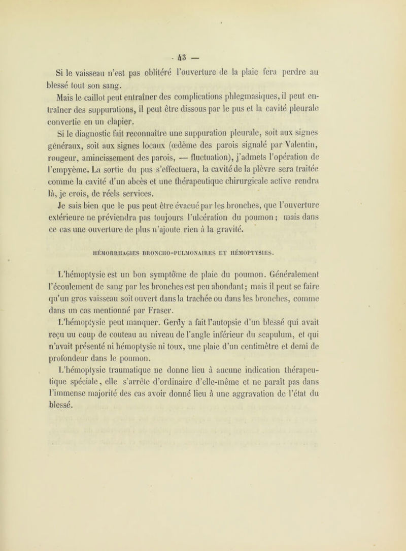 Si le vaisseau n’est pas oblitéré l’ouverture de la plaie fera perdre au blessé tout son sang. Mais le caillot peut entraîner des complications phlegmasiques,il peut en- traîner des suppurations, il peut être dissous par le pus et la cavité pleurale convertie en un clapier. Si le diagnostic fait reconnaître une suppuration pleurale, soit aux signes généraux, soit aux signes locaux (œdème des parois signalé par Valentin, rougeur, amincissement des parois, •— fluctuation), j’admets l’opération de l’empyème. La sortie du pus s’effectuera, la cavité de la plèvre sera traitée comme la cavité d’un abcès et une thérapeutique chirurgicale active rendra là, je crois, de réels services. Je sais bien que le pus peut être évacué par les bronches, que l’ouverture extérieure ne préviendra pas toujours l’ulcération du poumon ; mais dans ce cas une ouverture de plus n’ajoute rien à la gravité. HÉMORRHAGIES BRONCHO-PULMONAIRES ET HÉMOPTYSIES. L’hémoptysie est un bon symptôme de plaie du poumon. Généralement l’écoulement de sang par les bronches est peu abondant ; mais il peut se faire qu’un gros vaisseau soit ouvert dans la trachée ou dans les bronches, comme dans un cas mentionné par Fraser. L’hémoptysie peut manquer. Gerdy a fait l’autopsie d’un blessé qui avait reçu uu coup de couteau au niveau de l’angle inférieur du scapulum, et qui n’avait présenté ni hémoptysie ni toux, une plaie d’un centimètre et demi de profondeur dans le poumon. L’hémoptysie traumatique ne donne lieu à aucune indication thérapeu- tique spéciale, elle s’arrête d’ordinaire d’elle-même et ne paraît pas dans l’immense majorité des cas avoir donné lieu à une aggravation de l’état du blessé.