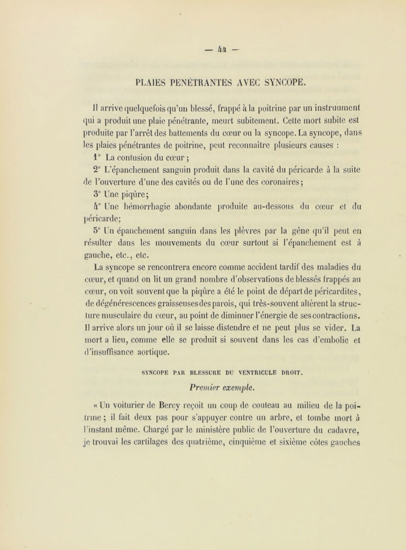PLAIES PENETRANTES AVEC SYNCOPE. Il arrive quelquefois qu’un blessé, frappé à la poitrine par un instrument qui a produit une plaie pénétrante, meurt subitement. Cette mort subite est produite par l’arrêt des battements du cœur ou la syncope. La syncope, dans les plaies pénétrantes de poitrine, peut, reconnaître plusieurs causes : 1° La contusion du cœur ; 2° L’épanchement sanguin produit dans la cavité du péricarde à la suite de l’ouverture d’une des cavités ou de l’une des coronaires; 3° Une piqûre; h° Une hémorrhagie abondante produite au-dessous du cœur et du péricarde; 5° Un épanchement sanguin dans les plèvres par la gêne qu’il peut en résulter dans les mouvements du cœur surtout si l’épanchement est à gauche, etc., etc. La syncope se rencontrera encore comme accident tardif des maladies du cœur, et quand on lit un grand nombre d’observations de blessés frappés au cœur, on voit souvent que la piqûre a été le point de départ de péricardites, de dégénérescences graisseuses des parois, qui très-souvent altèrent la struc- ture musculaire du cœur, au point de diminuer l’énergie de ses contractions. Il arrive alors un jour où il se laisse distendre et ne peut plus se vider. La mort a lieu, comme elle se produit si souvent dans les cas d’embolie et d’insuffisance aortique. SYNCOPE PAR BLESSURE DU VENTRICULE DROIT. Premier exemple. « Un voiturier de Bercy reçoit un coup de couteau au milieu de la poi- trine ; il fait deux pas pour s’appuyer contre un arbre, et tombe mort à l’instant même. Chargé par le ministère public de l’ouverture du cadavre, je trouvai les cartilages des quatrième, cinquième et sixième côtes gauches