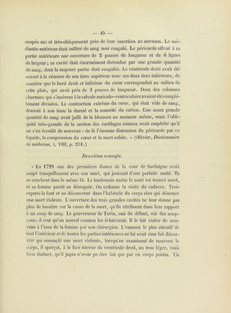coupés net et très-obliquement près de leur insertion au sternum. Le mé- diastin antérieur était infiltré de sang noir coagulé. Le péricarde offrait à sa partie antérieure une ouverture de 2 pouces de longueur et de 6 lignes de largeur; sa cavité était énormément distendue par une grande quantité de sang, dont la majeure partie était coagulée. Le ventricule droit avait été ouvert à la réunion de son tiers supérieur avec ses deux tiers inférieurs, de manière que le bord droit et inférieur du cœur correspondait au milieu de cette plaie, qui avait près de 2 pouces de longueur. Deux des colonnes charnues qui s’insèrent à la valvule auriculo-ventriculaire avaient été complè- tement divisées. La contraction extrême du cœur, qui était vide de sang, donnait à son tissu la dureté et la sonorité du carton. Une assez grande quantité de sang avait jailli de la blessure au moment même, mais l’obli- quité très-grande de la section des cartilages costaux avait empêché qu’il ne s’en écoulât de nouveau : de là l’énorme distension du péricarde par ce liquide, la compression du cœur et la mort subite. » (Ollivier, Dictionnaire de médecine, t. VIII, p. 251.) Deuxième exemple. « En 1728 une des premières dames de la cour de Sardaigne avait soupé tranquillement avec son mari, qui jouissait d’une parfaite santé. Ils se couchent dans le même lit. Le lendemain matin le mari est trouvé mort, et sa femme paraît au désespoir. On ordonne la visite du cadavre. Trois experts la font et ne découvrent dans l’habitude du corps rien qui dénonce une mort violente. L’ouverture des trois grandes cavités ne leur donne pas plus de lumière sur la cause de la mort, qu’ils attribuent dans leur rapport à un coup de sang. Le gouverneur de Turin, ami du défunt, eut des soup- çons; il crut qu’un nouvel examen les éclaircirait. Il le fait visiter de nou- veau à l’insu de la femme par son chirurgien. L’examen le plus attentif de tout l’extérieur et de toutes les parties intérieures ne lui avait rien fait décou- vrir qui annonçât une mort violente, lorsqu’en examinant de nouveau le corps, il aperçut, à la face interne du ventricule droit, un trou léger, mais bien distinct, qu’il jugea n’avoir pu être fait que par un corps pointu. Un
