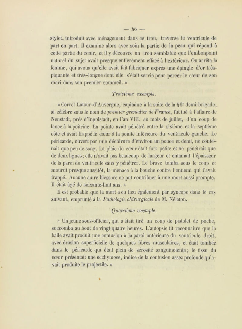 stylet, introduit avec ménagement dans ce trou, traverse le ventricule de part en part. Il examine alors avec soin la partie de la peau qui répond à cette partie du cœur, et il y découvre un trou semblable que l’embonpoint naturel du sujet avait presque entièrement effacé à l’extérieur. On arrêta la femme, qui avoua qu’elle avait fait fabriquer exprès une épingle d’or très- piquante et très-longue dont elle s’était servie pour percer le cœur de son mari dans son premier sommeil. » Troisième exemple. a Corret Latour-d’Auvergne, capitaine à la suite de la /16e demi-brigade, si célèbre sous le nom de premier grenadier de France, fut tué à l’affaire de Neustadt, près d’Ingolstadt, en l’an VIII, au mois de juillet, d’un coup de lance à la poitrine. La pointe avait pénétré entre la sixième et la septième côte et avait frappé le cœur à la pointe inférieure du ventricule gauche. Le péricarde, ouvert par une déchirure d’environ un pouce et demi, ne conte- nait que peu de sang. La plaie du cœur était fort petite et ne pénétrait que de deux lignes; elle n’avait pas beaucoup de largeur et entamait l’épaisseur delà paroi du ventricule sans y pénétrer. Le brave tomba sous le coup et mourut presque aussitôt, la menace à la bouche contre l’ennemi qui l’avait frappé. Aucune autre blessure ne put contribuer à une mort aussi prompte. Il était âgé de soixante-huit ans. » Il est probable que la mort a eu lieu également par syncope dans le cas suivant, emprunté à la Pathologie chirurgicale de M. Nélaton. Quatrième exemple. « Un jeune sous-officier, qui s’était tiré un coup de pistolet de poche, succomba au bout de vingt-quatre heures. L’autopsie lit reconnaître que la balle avait produit une contusion à la paroi antérieure du ventricule droit, avec érosion superficielle de quelques fibres musculaires, et était tombée dans le péricarde qui était plein de sérosité sanguinolente; le tissu du cœur présentait une ecchymose, indice de la contusion assez profonde qu’a- vait produite le projectile. »