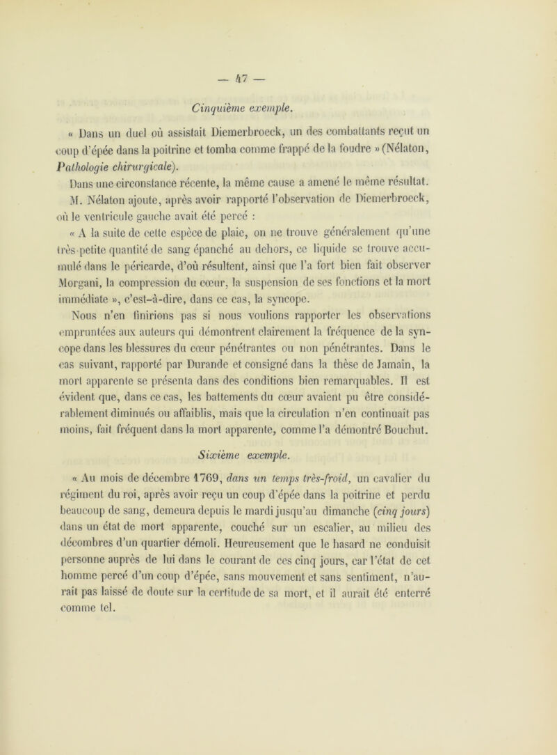 — /l7 Cinquième exemple. « Dans un duel où assistait Diemerbroeck, un des combattants reçut un coup d’épée dans la poitrine et tomba comme frappé de la foudre » (Nélaton, Pathologie chirurgicale). Dans une circonstance récente, la même cause a amené le même résultat. 31. Nélaton ajoute, après avoir rapporté l’observation de Diemerbroeck, où le ventricule gauche avait etc percé : « A la suite de cette espèce de plaie, on ne trouve généralement qu’une très petite quantité de sang épanché au dehors, ce liquide se trouve accu- mulé dans le péricarde, d’où résultent, ainsi que l’a fort bien fait observer Morgani, la compression du cœur, la suspension de ses fonctions et la mort immédiate », c’est-à-dire, dans ce cas, la syncope. Nous n’en finirions pas si nous voulions rapporter les observations empruntées aux auteurs qui démontrent clairement la fréquence de la syn- cope dans les blessures du cœur pénétrantes ou non pénétrantes. Dans le cas suivant, rapporté par Durande et consigné dans la thèse de Jamain, la mort apparente se présenta dans des conditions bien remarquables. Il est évident que, dans ce cas, les battements du cœur avaient pu être considé- rablement diminués ou affaiblis, mais que la circulation n’en continuait pas moins, fait fréquent dans la mort apparente, comme l’a démontré Bouehut. Sixième exemple. « Au mois de décembre 1769, dans un temps très-froid, un cavalier du régiment du roi, après avoir reçu un coup d’épée dans la poitrine et perdu beaucoup de sang, demeura depuis le mardi jusqu’au dimanche {cinq jours) dans un état de mort apparente, couché sur un escalier, au milieu des décombres d’un quartier démoli. Heureusement que le hasard ne conduisit personne auprès de lui dans le courant de ces cinq jours, car l’état de cet homme percé d’un coup d’épée, sans mouvement et sans sentiment, n’au- rait pas laissé de doute sur la certitude de sa mort, et il aurait été enterré comme tel.
