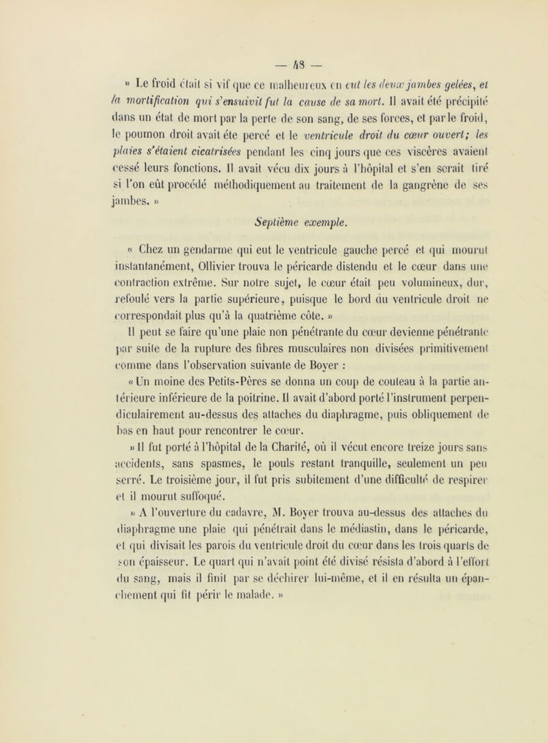 » Le froid était si vif que ce malheureux eu eut les deux jambes gelées, et la mortification qui s'ensuivit fut la cause de sa mort. Il avait été précipité dans un état de mort par la perte de son sang, de ses forces, et parle froid, le poumon droit avait été percé et le ventricule droit du cœur ouvert; les plaies s'étaient cicatrisées pendant les cinq jours que ces viscères avaient cessé leurs fonctions. Il avait vécu dix jours à l’hôpital et s’en serait tiré si l’on eût procédé méthodiquement au traitement de la gangrène de ses jambes. » Septième exemple. « Chez un gendarme qui eut le ventricule gauche percé et qui mourut instantanément, Ollivier trouva le péricarde distendu et le cœur dans une contraction extrême. Sur notre sujet, le cœur était peu volumineux, dur, refoulé vers la partie supérieure, puisque le bord du ventricule droit ne correspondait plus qu’à la quatrième côte. » Il peut se faire qu’une plaie non pénétrante du cœur devienne pénétrante par suite de la rupture des fibres musculaires non divisées primitivement comme dans l’observation suivante de Bover : »/ «Un moine des Petits-Pères se donna un coup de couteau à la partie an- térieure inférieure de la poitrine. Il avait d’abord porté l’instrument perpen- diculairement au-dessus des attaches du diaphragme, puis obliquement de bas en haut pour rencontrer le cœur. » Il fut porté à l’hôpital de la Charité, où il vécut encore treize jours sans accidents, sans spasmes, le pouls restant tranquille, seulement un peu serré. Le troisième jour, il fut pris subitement d’une difficulté de respirer et il mourut suffoqué. » A l’ouverture du cadavre, M. Boyer trouva au-dessus des attaches du diaphragme une plaie qui pénétrait dans le médiastin, dans le péricarde, et qui divisait les parois du ventricule droit du cœur dans les trois quarts de son épaisseur. Le quart qui n’avait point été divisé résista d’abord à l’effort du sang, mais il finit par se déchirer lui-même, et il en résulta un épan- chement qui fit périr le malade. »