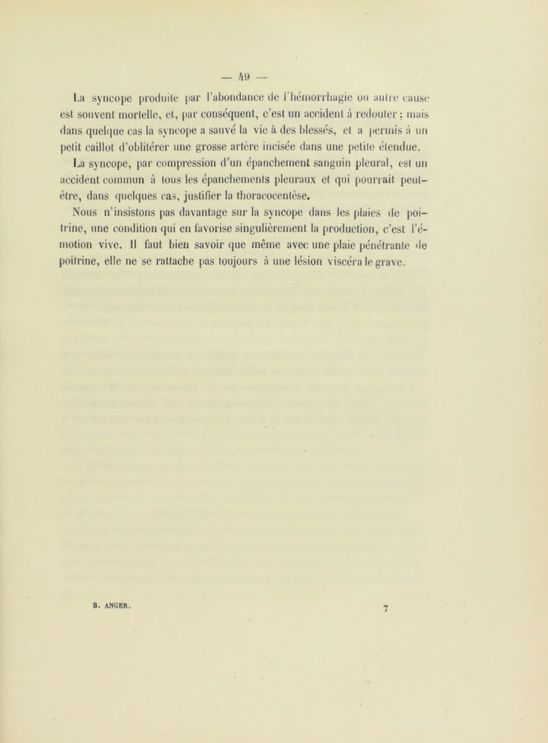 La syncope produite par l’abondance de i hémorrhagie on autre cause est souvent mortelle, et, par conséquent, c’est un accident à redouter; mais dans quelque cas la syncope a sauvé la vie à des blessés, et a permis à un petit caillot d’oblitérer une grosse artère incisée dans une petite étendue. La syncope, par compression d’un épanchement sanguin pleural, est un accident commun à tous les épanchements pleuraux et qui pourrait peut- être, dans quelques cas, justifier la thoracocentèse. Nous n’insistons pas davantage sur la syncope dans Jes plaies de poi- trine, une condition qui en favorise singulièrement la production, c’est l’é- motion vive. 11 faut bien savoir que même avec une plaie pénétrante de poitrine, elle ne se rattache pas toujours à une lésion viscéra le grave. B. ANGER.