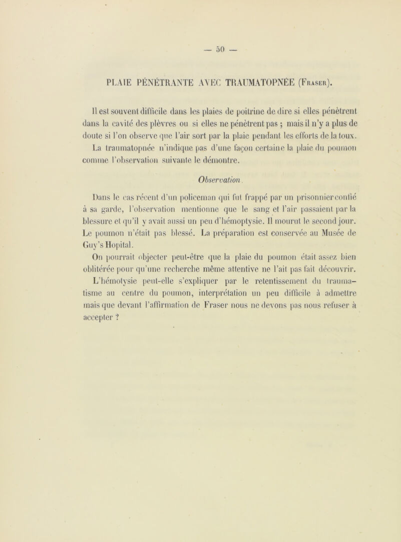 PLAIE PÉNÉTRANTE AVEC TRAUMATOPNÉE (Fraser). Il est souvent difficile dans les plaies de poitrine de dire si elles pénètrent dans la cavité des plèvres ou si elles ne pénètrent pas ; niais il n’y a plus de doute si Ton observe que Pair sort par la plaie pendant les efforts de la toux. La traumatopnée n’indique pas d’une façon certaine la plaie du poumon comme P observation suivante le démontre. Observation, Dans le cas récent d’un policeman qui fut frappé par un prisonnierconlié à sa garde, l’observation mentionne que le sang et Pair passaient par la blessure et qu’il y avait aussi un peu d’hémoptysie. 11 mourut le second jour. Le poumon n’était pas blessé. La préparation est conservée au Musée de Guv’s Hôpital. On pourrait objecter peut-être que la plaie du poumon était assez bien oblitérée pour qu’une recherche même attentive ne l’ait pas fait découvrir. L’hémotysie peut-elle s’expliquer par le retentissement du trauma- tisme au centre du poumon, interprétation un peu difficile à admettre mais que devant l’affirmation de Fraser nous ne devons pas nous refuser à accepter ?