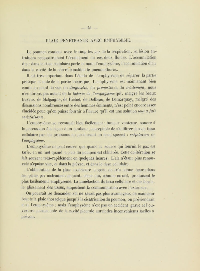 PLAIE PENETRANTE AVEC EMPHYSÈME. Le poumon contient avec le sang les gaz de la respiration. Sa lésion en- traînera nécessairement P écoulement de ces deux fluides. L’accumulation d’air dans le tissu cellulaire porte le nom d’emphysème, l’accumulation d’air dans la cavité delà plèvre'constitue le pneumothorax. Il est très-important dans l’étude de l’emphysème de séparer la partie pratique et utile de la partie théorique. L’emphysème est maintenant bien connu au point de vue du diagnostic, du pronostic et du traitement, nous n’en dirons pas autant de la théorie de Vemphysème qui, malgré les beaux travaux de Malgaigne, de Richet, de Dolbeau, de Uemarquay, malgré des discussions nombreuses entre des hommes éminents, n’est point encore assez élucidée pour qu’on puisse fournir à l’heure qu’il est une solution tout à fait satisfaisante. L’emphysème se reconnaît bien.facilement : tumeur venteuse, sonore à la percussion à la façon d’un tambour, susceptible de s’infiltrer dans le tissu cellulaire par les pressions en produisant un bruit spécial : crépitation de Y emphysème. L’emphysème ne peut cesser que quand la source qui fournit le gaz est tarie, en un mot quand la plaie du poumon est oblitérée. Cette oblitération se fait souvent très-rapidement en quelques heures. L’air n’étant plus renou- velé s’épuise vite, et dans la plèvre, et dans le tissu cellulaire. L’oblitération de la plaie extérieure s’opère de très-bonne heure dans les plaies par instrument piquant, celles qui, comme on sait, produisent le plus facilement l’emphysème. La tuméfaction du tissu cellulaire et des bords, le glissement des tissus, empochent la communication avec l’extérieur. On pourrait se demander s’il ne serait pas plus avantageux de maintenir béante la plaie thoracique jusqu’à la cicatrisation du poumon, on préviendrait ainsi l’emphysème; mais l’emphysème n'est pas un accident grave et l’ou- verture permanente de la cavité pleurale aurait des inconvénients faciles à prévoir.