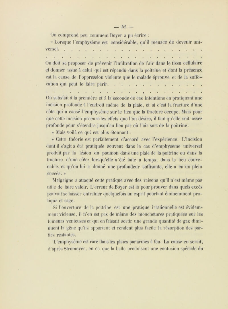 On comprend peu comment Boyer a pu écrire : « Lorsque l’emphysème est considérable, qu’il menace de devenir uni- versel On doit se proposer de prévenir l’infiltration de l’air dans le tissu cellulaire et donner issue à celui qui est répandu dans la poitrine et dont la présence est la cause de l’oppression violente que le malade éprouve et de la suffo- cation qui peut le faire périr On satisfait à la première et à la seconde de ces intentions en pratiquant une incision profonde à l’endroit même de la plaie, et si c’est la fracture d’une côte qui a causé l’emphysème sur le lieu que la fracture occupe. Mais pour que cette incision procure les effets que l’on désire, il faut qu’elle soit assez profonde pour s’étendre jusqu’au lieu par où l’air sort de la poitrine. » Mais voilà ce qui est plus étonnant : » Cette théorie est parfaitement d’accord avec l’expérience. L’incision dont il s’agit a été pratiquée souvent dans le cas d’emphysème universel produit par la lésion du poumon dans une plaie de la poitrine ou dans la fracture d’une côte; lorsqu’elle a'été faite à temps, dans le lieu conve- nable, et qu’on lui a donné une profondeur suffisante, elle a eu un plein succès. » Malgaigne a attaqué cette pratique avec des raisons qu’il n’est même pas utile de faire valoir. L’erreur de Boyer est là pour prouver dans quels excès pouvait se laisser entraîner quelquefois un esprit pourtant éminemment pra- tique et sage. Si l’ouverture de la poitrine est une pratique irrationnelle est évidem- ment vicieuse, il n’en est pas de même des mouchetures pratiquées sur les tumeurs venteuses et qui en faisant sortir une grande quantité de gaz dimi- nuent la gêne qu’ils apportent et rendent plus facile la résorption des par- ties restantes. L’emphysème est rare dans les plaies pararmes à feu. La cause en serait, d’après Stromeyer, en ce que la halle produisant une contusion spéciale du