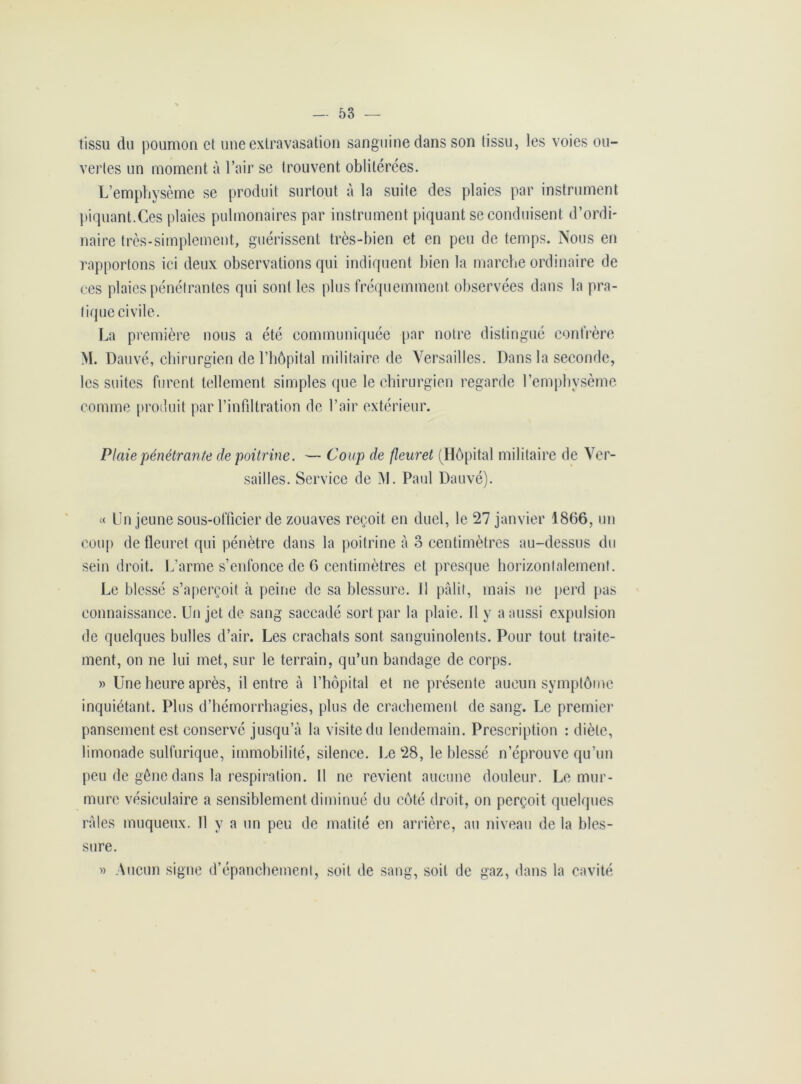 tissu du poumon cl une extravasation sanguine dans son tissu, les voies ou- vertes un moment à l’air se trouvent oblitérées. L’emphysème se produit surtout à la suite des plaies par instrument piquant.Ces plaies pulmonaires par instrument piquant se conduisent d’ordi- naire très-simplement, guérissent très-bien et en peu de temps. Nous en rapportons ici deux observations qui indiquent bien la marche ordinaire de ces plaies pénétrantes qui sont les plus fréquemment observées dans la pra- tique civile. La première nous a été communiquée par notre distingué confrère M. Dauvé, chirurgien de l’hôpital militaire de Versailles. Dans la seconde, les suites furent tellement simples que le chirurgien regarde l’emphysème comme produit par l’infiltration de l’air extérieur. Plaie pénétrante de poitrine. — Coup de fleuret (Hôpital militaire de Ver- sailles. Service de M. Paul Dauvé). « Un jeune sous-officier de zouaves reçoit en duel, le 27 janvier 1866, un coup de fleuret qui pénètre dans la poitrine à 3 centimètres au-dessus du sein droit. L’arme s’enfonce de 6 centimètres et presque horizontalement. Le blessé s’aperçoit à peine de sa blessure. 11 pâlit, mais ne perd pas connaissance. Un jet de sang saccadé sort par la plaie. 11 y a aussi expulsion de quelques bulles d’air. Les crachats sont sanguinolents. Pour tout traite- ment, on ne lui met, sur le terrain, qu’un bandage de corps. » Une heure après, il entre à l’hôpital et ne présente aucun symptôme inquiétant. Plus d’hémorrhagies, plus de crachement de sang. Le premier pansement est conservé jusqu’à la visite du lendemain. Prescription : diète, limonade sulfurique, immobilité, silence. Le 28, le blessé n’éprouve qu’un peu de gêne dans la respiration. Il ne revient aucune douleur. Le mur- mure vésiculaire a sensiblement diminué du côté droit, on perçoit quelques râles muqueux. Il y a un peu de matité en arrière, au niveau de la bles- sure. » Aucun signe d’épanchement, soit de sang, soit de gaz, dans la cavité