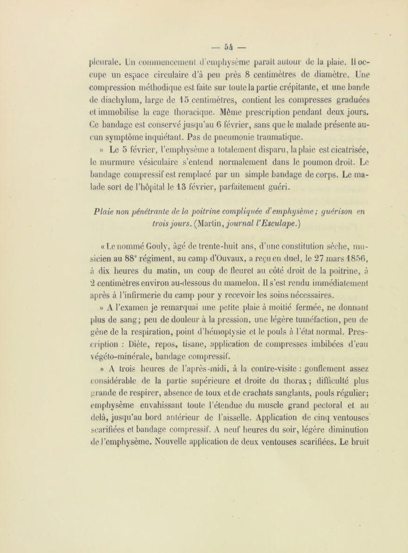 — 5/i pleurale. Un commencement d’emphysème paraît autour de la plaie. 11 oc- cupe un espace circulaire d’à peu près 8 centimètres de diamètre. Une compression méthodique est faite sur toute la partie crépitante, et une bande de diachylum, large de 15 centimètres, contient les compresses graduées et immobilise laçage thoracique. Même prescription pendant deux jours. Ce bandage est conservé jusqu’au G février, sans que le malade présente au- cun symptôme inquiétant. Pas de pneumonie traumatique. » Le 5 février, l’emphysème a totalement disparu, la plaie est. cicatrisée, le murmure vésiculaire s’entend normalement dans le poumon droit. Le bandage compressif est remplacé par un simple bandage de corps. Le ma- lade sort de l’hôpital le 13 février, parfaitement guéri. Plaie non pénétrante de la poitrine compliquée d'emphysème ; guérison en trois jours. (Martin, journal l’Esculape.) «Le nommé Gouly, âgé de trente-huit ans, d’une constitution sèche, mu- sicien au 88e régiment, au camp d’Ouvaux, a reçu en duel, le 27 mars 1856, à dix heures du matin, un coup de fleuret au côté droit de la poitrine, à 2 centimètres environ au-dessous du mamelon. Il s’est rendu immédiatement après à l’infirmerie du camp pour y recevoir les soins nécessaires. » A l’examen je remarquai une petite plaie à moitié fermée, ne donnant plus de sang; peu de douleur à la pression, une légère tuméfaction, peu de gêne de la respiration, point d’hémoptysie et le pouls à l’état normal. Pres- cription : Diète, repos, tisane, application de compresses imbibées d’eau végéto-minérale, bandage compressif. » A trois heures de l’après-midi, à la contre-visite : gonflement assez considérable de la partie supérieure et droite du thorax ; difficulté plus grande de respirer, absence de toux et de crachats sanglants, pouls régulier; emphysème envahissant toute l’étendue du muscle grand pectoral et au delà, jusqu’au bord antérieur de l’aisselle. Application de cinq ventouses scarifiées et bandage compressif. A neuf heures du soir, légère diminution de l’emphysème. Nouvelle application de deux ventouses scarifiées. Le bruit