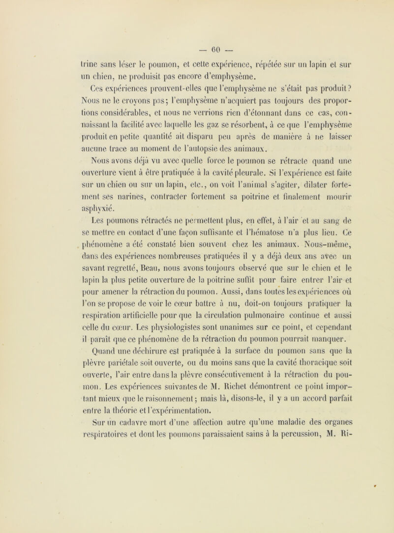 trine sans léser le poumon, et celte expérience, répétée sur un lapin et sur un chien, ne produisit pas encore d’emphysème. Ces expériences prouvent-elles que l’emphysème ne s’était pas produit? Nous ne le croyons pas; l’emphysème n’acquiert pas toujours des propor- tions considérables, et nous ne verrions rien d’étonnant dans ce cas, con- naissant la facilité avec laquelle les gaz se résorbent, à ce que l’emphysème produit en petite quantité ait disparu peu après de manière à ne laisser aucune trace au moment de l’autopsie des animaux. Nous avons déjà vu avec quelle force le poumon se rétracte quand une ouverture vient à être pratiquée à la cavité pleurale. Si l’expérience est faite sur un chien ou sur un lapin, etc., on voit l’animal s’agiter, dilater forte- ment ses narines, contracter fortement sa poitrine et finalement mourir asphyxié. Les poumons rétractés ne permettent plus, en effet, à l’air et au sang de se mettre en contact d’une façon suffisante et l’hématose n’a plus lieu. Ce phénomène a été constaté bien souvent chez les animaux. Nous-même, dans des expériences nombreuses pratiquées il y a déjà deux ans avec un savant regretté, Beau, nous avons toujours observé que sur le chien et le lapin la plus petite ouverture de la poitrine suffit pour faire entrer l’air et pour amener la rétraction du poumon. Aussi, dans toutes les expériences où l’on se propose de voir le cœur battre à nu, doit-on toujours pratiquer la respiration artificielle pour que la circulation pulmonaire continue et aussi celle du cœur. Les physiologistes sont unanimes sur ce point, et cependant il paraît que ce phénomène de la rétraction du poumon pourrait manquer. Quand une déchirure est pratiquée à la surface du poumon sans que la plèvre pariétale soit ouverte, ou du moins sans que la cavité thoracique soit ouverte, l’air entre dans la plèvre consécutivement à la rétraction du pou- mon, Les expériences suivantes de M. Richet démontrent ce point impor- tant mieux que le raisonnement ; mais là, disons-le, il y a un accord parfait entre la théorie et l’expérimentation. Sur un cadavre mort d’une affection autre qu’une maladie des organes respiratoires et dont les poumons paraissaient sains à la percussion, M. Ri- 9