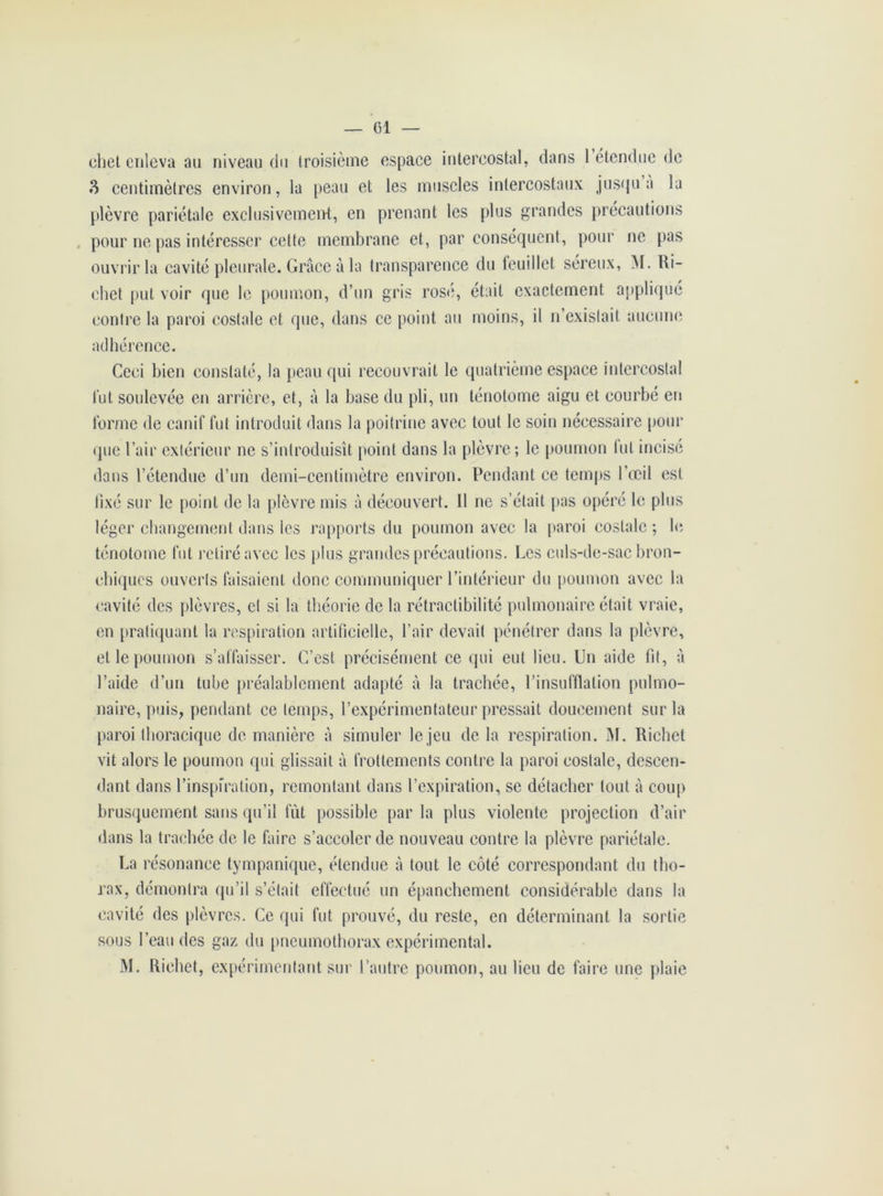 ehet enleva au niveau du troisième espace intercostal, dans 1 étendue de 3 centimètres environ, la peau et les muscles intercostaux jusqu a la plèvre pariétale exclusivement, en prenant les plus grandes précautions pour ne pas intéresser celte membrane et, par conséquent, pour ne pas ouvrir la cavité pleurale. Grâce à la transparence du feuillet séreux, M. Ri- chet put voir que le poumon, d’un gris rosé, était exactement appliqué contre la paroi costale et que, dans ce point au moins, il n’existait aucune adhérence. Ceci bien constaté, la peau qui recouvrait le quatrième espace intercostal fut soulevée en arrière, et, à la base du pli, un ténotome aigu et courbé en forme de canif fut introduit dans la poitrine avec tout le soin nécessaire pour que l’air extérieur ne s’introduisît point dans la plèvre; le poumon fut incisé dans l’étendue d’un demi-centimètre environ. Pendant ce temps l’œil est fixé sur le point de la plèvre mis à découvert. 11 ne s’était pas opéré le plus léger changement dans les rapports du poumon avec la paroi costale ; le ténotome fut retiré avec les plus grandes précautions. Les culs-de-sac bron- chiques ouverts faisaient donc communiquer l’intérieur du poumon avec la cavité des plèvres, et si la théorie de la rétractibilité pulmonaire était vraie, en pratiquant la respiration artificielle, l’air devait pénétrer dans la plèvre, et le poumon s’affaisser. C’est précisément ce qui eut lieu. Un aide fit, à l’aide d’un tube préalablement adapté à la trachée, l’insufflation pulmo- naire, puis, pendant ce temps, l’expérimentateur pressait doucement sur la paroi thoracique de manière à simuler le jeu de la respiration. M. Richet vit alors le poumon qui glissait à frottements contre la paroi costale, descen- dant dans l’inspiration, remontant dans l’expiration, se détacher tout à coup brusquement sans qu’il fût possible parla plus violente projection d’air dans la trachée de le faire s’accoler de nouveau contre la plèvre pariétale. La résonance tympanique, étendue à tout le côté correspondant du tho- rax, démontra qu’il s’était effectué un épanchement considérable dans la cavité des plèvres. Ce qui fut prouvé, du reste, en déterminant la sortie sous l’eau des gaz du pneumothorax expérimental. M. Richet, expérimentant sur l’autre poumon, au lieu de faire une plaie