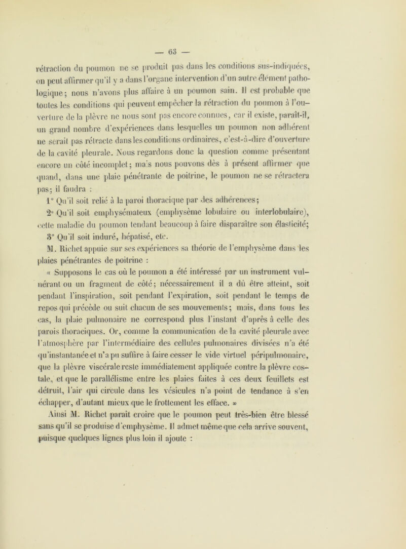 (53 — r étraction du poumon ne se produit pas dans les conditions sus-indiquecs, on peut affirmer qu’il y a dans l’organe intervention d’un autre élément patho- logique; nous n’avons plus affaire à un poumon sain. 11 est probable que toutes les conditions qui peuvent empechcr la rétraction du poumon a 1 ou- verture de la plèvre ne nous sont pas encore connues, car il existe, paraît-il, un grand nombre d’expériences dans lesquelles un poumon non adhérent ne serait pas rétracte dans les conditions ordinaires, c’est-à-dire d’ouverture de la cavité pleurale. Nous regardons donc la question comme présentant encore un côté incomplet; mais nous pouvons dès à présent affirmer que quand, dans une plaie pénétrante de poitrine, le poumon ne se rétractera pas; il faudra : 1° Qu’il soit relié à la paroi thoracique par des adhérences; 2° Qu’il soit emphysémateux (emphysème lobulaire ou interlobulaire), cette maladie du poumon tendant beaucoup à faire disparaître son élasticité; 8° Qu’il soit induré, hépatisé, etc. M. Richet appuie sur ses expériences sa théorie de l’emphysème dans les plaies pénétrantes de poitrine : « Supposons le cas où le poumon a été intéressé par un instrument vul- nérant ou un fragment de côté; nécessairement il a du être atteint, soit pendant l’inspiration, soit pendant l’expiration, soit pendant le temps de repos qui précède ou suit chacun de scs mouvements; mais, dans tous les cas, la plaie pulmonaire ne correspond plus l’instant d’après à celle des parois thoraciques. Or, comme la communication delà cavité pleurale avec l’atmosphère par l’intermédiaire des cellules pulmonaires divisées n’a été qu’instantanée et n’a pu suffire à faire cesser le vide virtuel péri pulmonaire, que la plèvre viscérale reste immédiatement appliquée contre la plèvre cos- tale, et que le parallélisme entre les plaies faites à ees deux feuillets est détruit, l’air qui circule dans les vésicules n’a point de tendance à s’en échapper, d’autant mieux que le frottement les efface. » Ainsi M. Richet paraît croire que le poumon peut très-bien être blessé sans qu’il se produise d’emphysème. Il admet même que cela arrive souvent, puisque quelques lignes plus loin il ajoute :