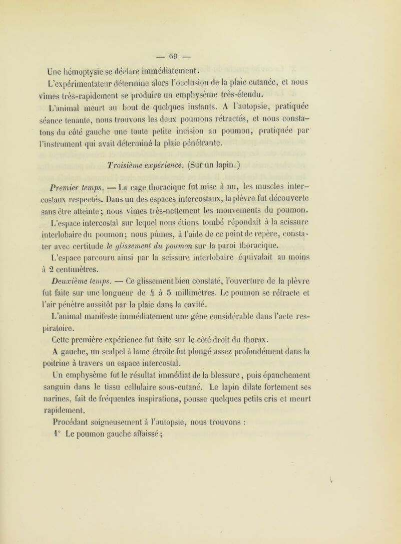 — (>9 — Une hémoptysie se déclare immédiatement. L’expérimentateur détermine alors l’occlusion de la plaie cutanée, et nous vîmes très-rapidement se produire un emphysème très-étendu. L’animal meurt au bout de quelques instants. A l’autopsie, pratiquée séance tenante, nous trouvons les deux poumons rétractés, et nous consta- tons du côté gauche une toute petite incision au poumon, pratiquée par l’instrument qui avait déterminé la plaie pénétrante. Troisième expérience. (Sur un lapin.) Premier temps. —La cage thoracique fut mise à nu, les muscles inter- costaux respectés. Dans un des espaces intercostaux, la plèvre fut découverte sans être atteinte; nous vîmes très-nettement les mouvements du poumon. L’espace intercostal sur lequel nous étions tombé répondait à la scissure interlobaire du poumon; nous pûmes, à l’aide de ce point de repère, consta- ter avec certitude le glissement du poumon sur la paroi thoracique. L’espace parcouru ainsi par la scissure interlobaire équivalait au moins à 2 centimètres. Deuxième temps. — Ce glissement bien constaté, l'ouverture de la plèvre fut faite sur une longueur de h à 5 millimètres. Le poumon se rétracte et l’air pénètre aussitôt par la plaie dans la cavité. L’animal manifeste immédiatement une gène considérable dans l’acte res- piratoire. Celte première expérience fut faite sur le côté droit du thorax. À gauche, un scalpel à lame étroite fut plongé assez profondément dans la poitrine à travers un espace intercostal. Un emphysème fut le résultat immédiat de la blessure, puis épanchement sanguin dans le tissu cellulaire sous-cutané. Le lapin dilate fortement ses narines, fait de fréquentes inspirations, pousse quelques petits cris et meurt rapidement. Procédant soigneusement à l’autopsie, nous trouvons : 1° Le poumon gauche affaissé ; v