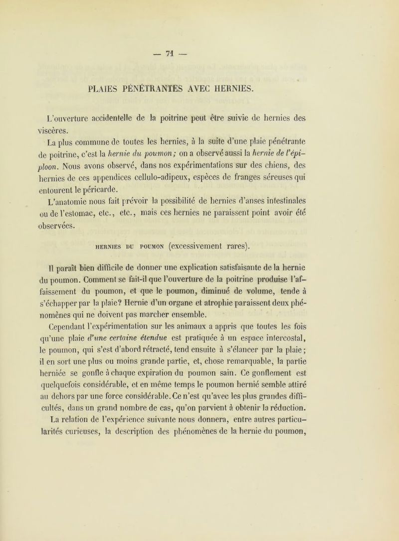 PLAIES PÉNÉTRANTES AVEC HERNIES. L’ouverture accidentelle de la poitrine peut être suivie de hernies des viscères. La plus commune de toutes les hernies, à la suite d’une plaie pénétrante de poitrine, c’est la hernie du poumon; on a observé aussi la hernie de l’épi- ploon. Nous avons observé, dans nos expérimentations sur des chiens, des hernies de ces appendices cellulo-adipeux, espèces de franges séreuses qui entourent le péricarde. L’anatomie nous fait prévoir la possibilité de hernies d’anses intestinales ou de l’estomac, etc., etc., mais ces hernies ne paraissent point avoir été observées. hernies du poumon (excessivement rares). 11 paraît bien difficile de donner une explication satisfaisante de la hernie du poumon. Comment se fait-il que l’ouverture de la poitrine produise l’af- faissement du poumon, et que le poumon, diminué de volume, tende à s’échapper par la plaie? Hernie d’un organe et atrophie paraissent deux phé- nomènes qui ne doivent pas marcher ensemble. Cependant l’expérimentation sur les animaux a appris que toutes les fois qu’une plaie d’une certaine étendue est pratiquée à un espace intercostal, le poumon, qui s’est d’abord rétracté, tend ensuite à s’élancer par la plaie; il en sort une plus ou moins grande partie, et, chose remarquable, la partie herniée se gonfle à chaque expiration du poumon sain. Ce gonflement est quelquefois considérable, et en même temps le poumon hernié semble attiré au dehors par une force considérable. Ce n’est qu’avec les plus grandes diffi- cultés, dans un grand nombre de cas, qu’on parvient à obtenir la réduction. La relation de l’expérience suivante nous donnera, entre autres particu- larités curieuses, la description des phénomènes de la hernie du poumon,