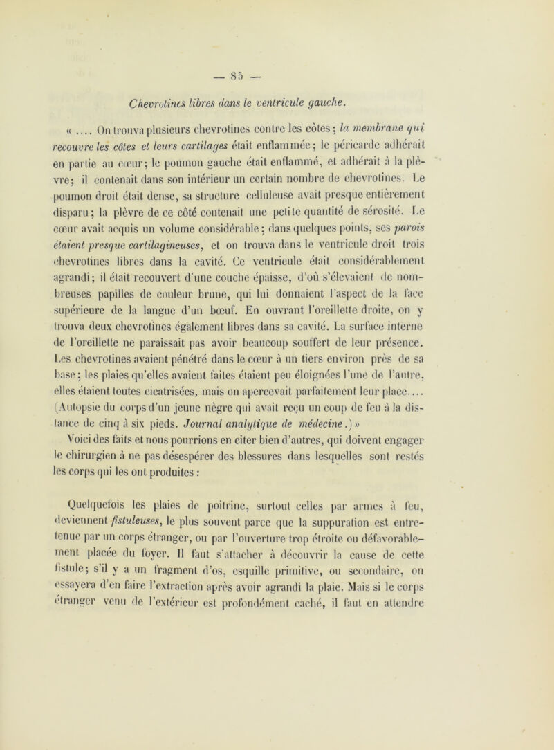 Chevrotines libres dans le ventricule gauche. « .... On trouva plusieurs chevrotines contre les côtes; la membrane qui recouvre les côtes et leurs cartilages était enflammée; le péricarde adhérait en partie au cœur; le poumon gauche était enflammé, et adhérait à la plè- vre; il contenait dans son intérieur un certain nombre de chevrotines. Le poumon droit était dense, sa structure celluleuse avait presque entièrement disparu; la plèvre de ce côté contenait une petite quantité de sérosité. Le cœur avait acquis un volume considérable; dans quelques points, ses parois étaient presque cartilagineuses, et on trouva dans le ventricule droit trois chevrotines libres dans la cavité. Ce ventricule était considérablement agrandi; il était recouvert d’une couche épaisse, d’où s’élevaient de nom- breuses papilles de couleur brune, qui lui donnaient l’aspect de la lace supérieure de la langue d’un bœuf. En ouvrant l’oreillette droite, on y trouva deux chevrotines également libres dans sa cavité. La surface interne de l’oreillette ne paraissait pas avoir beaucoup souffert de leur présence. Les chevrotines avaient pénétré dans le cœur à un tiers environ près de sa base; les plaies qu’elles avaient faites étaient peu éloignées l’une de l’autre, elles étaient toutes cieatrisées, mais on apercevait parfaitement leur place.... (Autopsie du corps d’un jeune nègre qui avait reçu un coup de feu à la dis- tance de cinq à six pieds. Journal analytique de médecine.)-» Voici des faits et nous pourrions en citer bien d’autres, qui doivent engager le chirurgien à ne pas désespérer des blessures dans lesquelles sont restés les corps qui les ont produites : Quelquefois les plaies de poitrine, surtout celles par armes à feu, deviennent jistuleuses, le plus souvent parce que la suppuration est entre- tenue par un corps étranger, ou par l’ouverture trop étroite ou défavorable- ment placée du loyer. Il faut s’attacher à découvrir la cause de cette fistule ; s’il y a un fragment d’os, esquille primitive, ou secondaire, on essayera d en taire l’extraction après avoir agrandi la plaie. Mais si le corps étranger venu de l’extérieur est profondément caché, il faut en attendre
