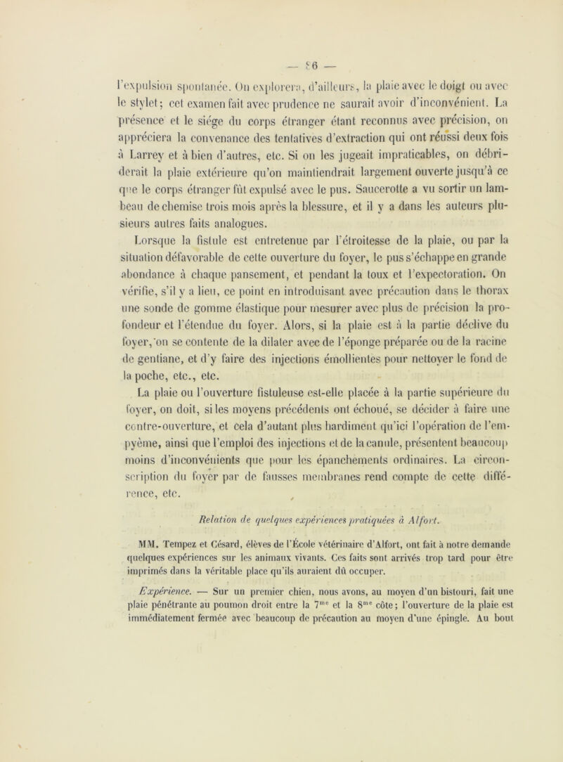 £6 — l’expulsion spontanée. On explorera, d’ailleurs, la plaie avec le doigt ou avec le stylet; cet examen fait avec prudence ne saurait avoir d’inconvénient. La présence et le siège du corps étranger étant reconnus avec précision, on appréciera la convenance des tentatives d’extraction qui ont réussi deux fois à Larrey et à bien d’autres, etc. Si on les jugeait impraticables, on débri- derait la plaie extérieure qu’on maintiendrait largement ouverte jusqu’à ce que le corps étranger fût expulsé avec le pus. Saucerolte a vu sortir un lam- beau de chemise trois mois après la blessure, et il y a dans les auteurs plu- sieurs autres faits analogues. Lorsque la fistule est entretenue par l’étroitesse de la plaie, ou par la situation défavorable de celte ouverture du foyer, le pus s’échappe en grande abondance à chaque pansement, et pendant la toux et l’expectoration. On vérifie, s’il y a lieu, ce point en introduisant avec précaution dans le thorax une sonde de gomme élastique pour mesurer avec plus de précision la pro- fondeur et l’étendue du foyer. Alors, si la plaie est à la partie déclive du foyer,'on se contente de la dilater avec de l’éponge préparée ou de la racine de gentiane, et d’y faire des injections émollientes pour nettoyer le fond de la poche, etc., etc. La plaie ou l’ouverture fistuleuse est-elle placée à la partie supérieure du foyer, on doit, si les moyens précédents ont échoué, se décider à faire une contre-ouverture, et cela d’autant plus hardiment qu’ici l’opération de l’em- pyème, ainsi que l’emploi des injections et de la canule, présentent beaucoup moins d’inconvénients que pour les épanchements ordinaires. La circon- scription du foyer par de fausses membranes rend compte de cette diffé- rence, etc. Relation de quelques expériences pratiquées à Al fort. MM. Tempez et Césard, élèves de l’École vétérinaire d’Alfort, ont fait à notre demande quelques expériences sur les animaux vivants. Ces faits sont arrivés trop tard pour être imprimés dans la véritable place qu’ils auraient dû occuper. Expérience. — Sur un premier chien, nous avons, au moyen d’un bistouri, fait une plaie pénétrante au poumon droit entre la 7me et la 8me côte; l’ouverture de la plaie est immédiatement fermée avec beaucoup de précaution au moyen d’une épingle. Au bout